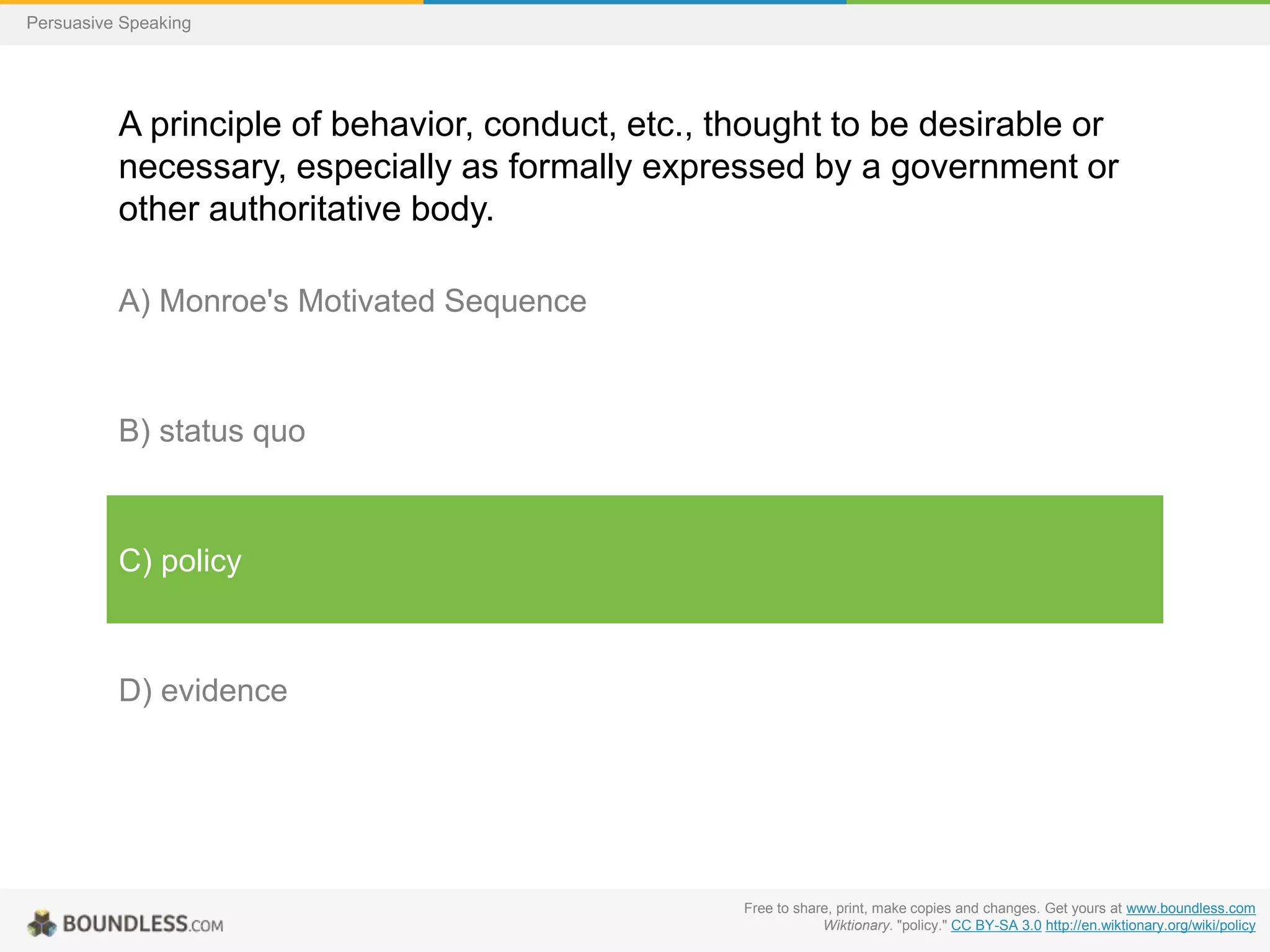Persuasive Speaking

A principle of behavior, conduct, etc., thought to be desirable or
necessary, especially as formally expressed by a government or
other authoritative body.
A) Monroe's Motivated Sequence

B) status quo

C) policy

D) evidence

Free to share, print, make copies and changes. Get yours at www.boundless.com
Wiktionary. "policy." CC BY-SA 3.0 http://en.wiktionary.org/wiki/policy

 