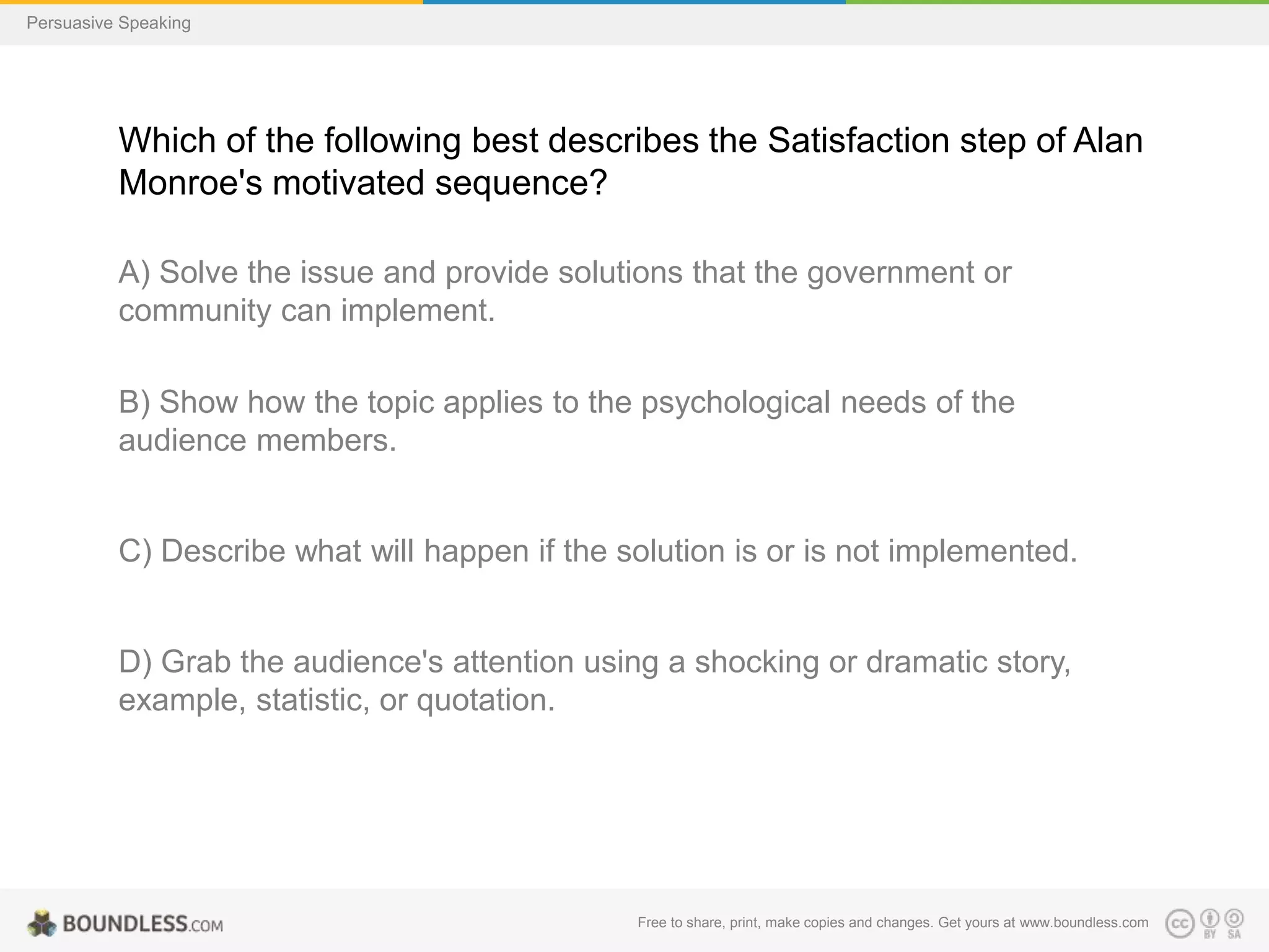 Persuasive Speaking

Which of the following best describes the Satisfaction step of Alan
Monroe's motivated sequence?
A) Solve the issue and provide solutions that the government or
community can implement.
B) Show how the topic applies to the psychological needs of the
audience members.

C) Describe what will happen if the solution is or is not implemented.

D) Grab the audience's attention using a shocking or dramatic story,
example, statistic, or quotation.

Free to share, print, make copies and changes. Get yours at www.boundless.com

 