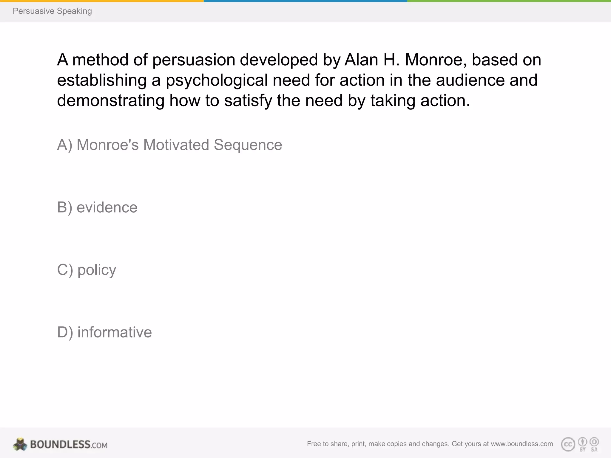 Persuasive Speaking

A method of persuasion developed by Alan H. Monroe, based on
establishing a psychological need for action in the audience and
demonstrating how to satisfy the need by taking action.
A) Monroe's Motivated Sequence

B) evidence

C) policy

D) informative

Free to share, print, make copies and changes. Get yours at www.boundless.com

 
