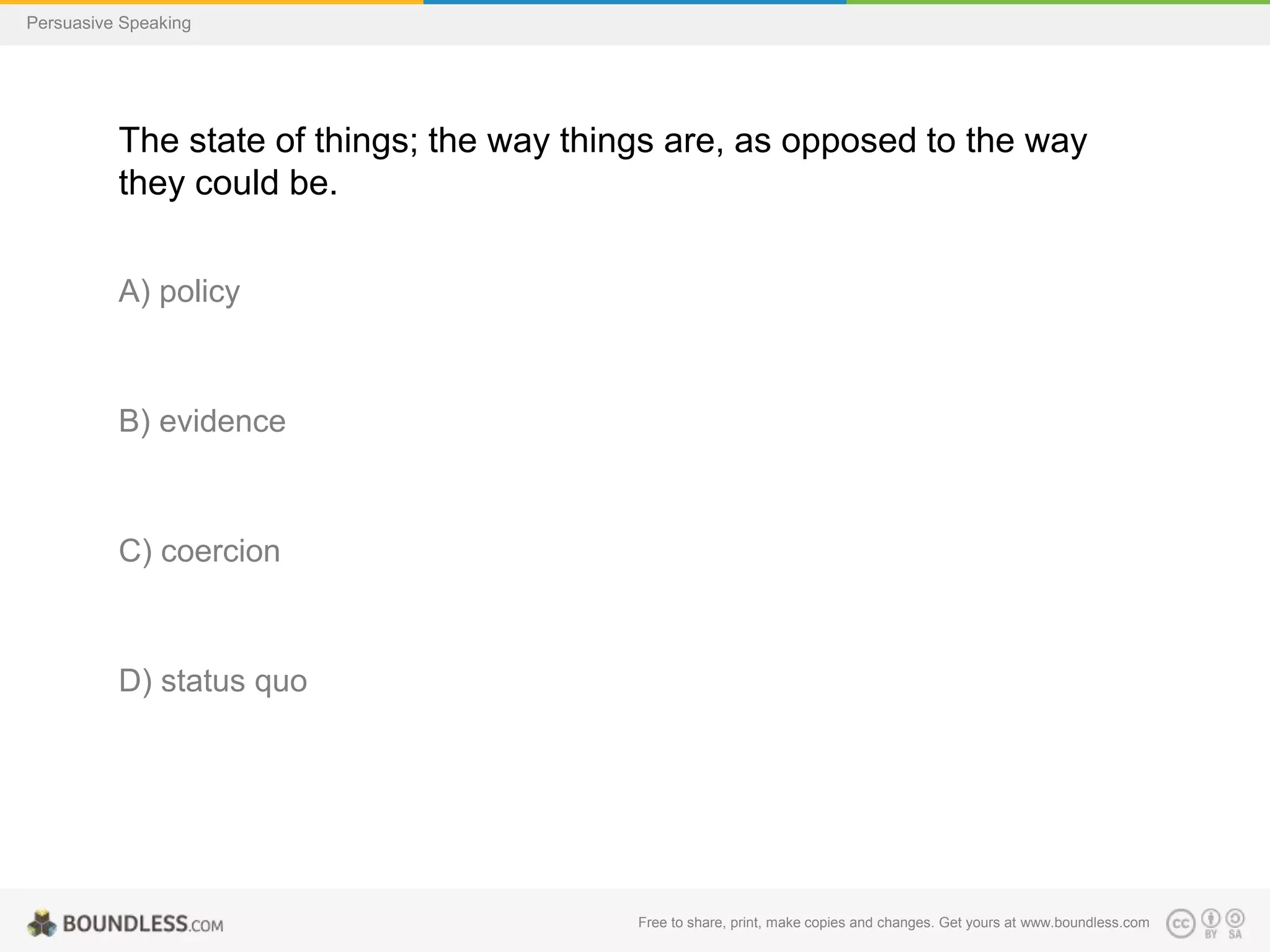 Persuasive Speaking

The state of things; the way things are, as opposed to the way
they could be.
A) policy

B) evidence

C) coercion

D) status quo

Free to share, print, make copies and changes. Get yours at www.boundless.com

 