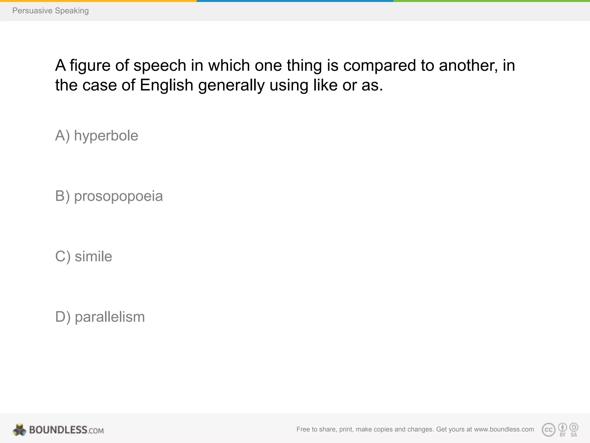 Persuasive Speaking

A figure of speech in which one thing is compared to another, in
the case of English generally using like or as.
A) hyperbole

B) prosopopoeia

C) simile

D) parallelism

Free to share, print, make copies and changes. Get yours at www.boundless.com

 