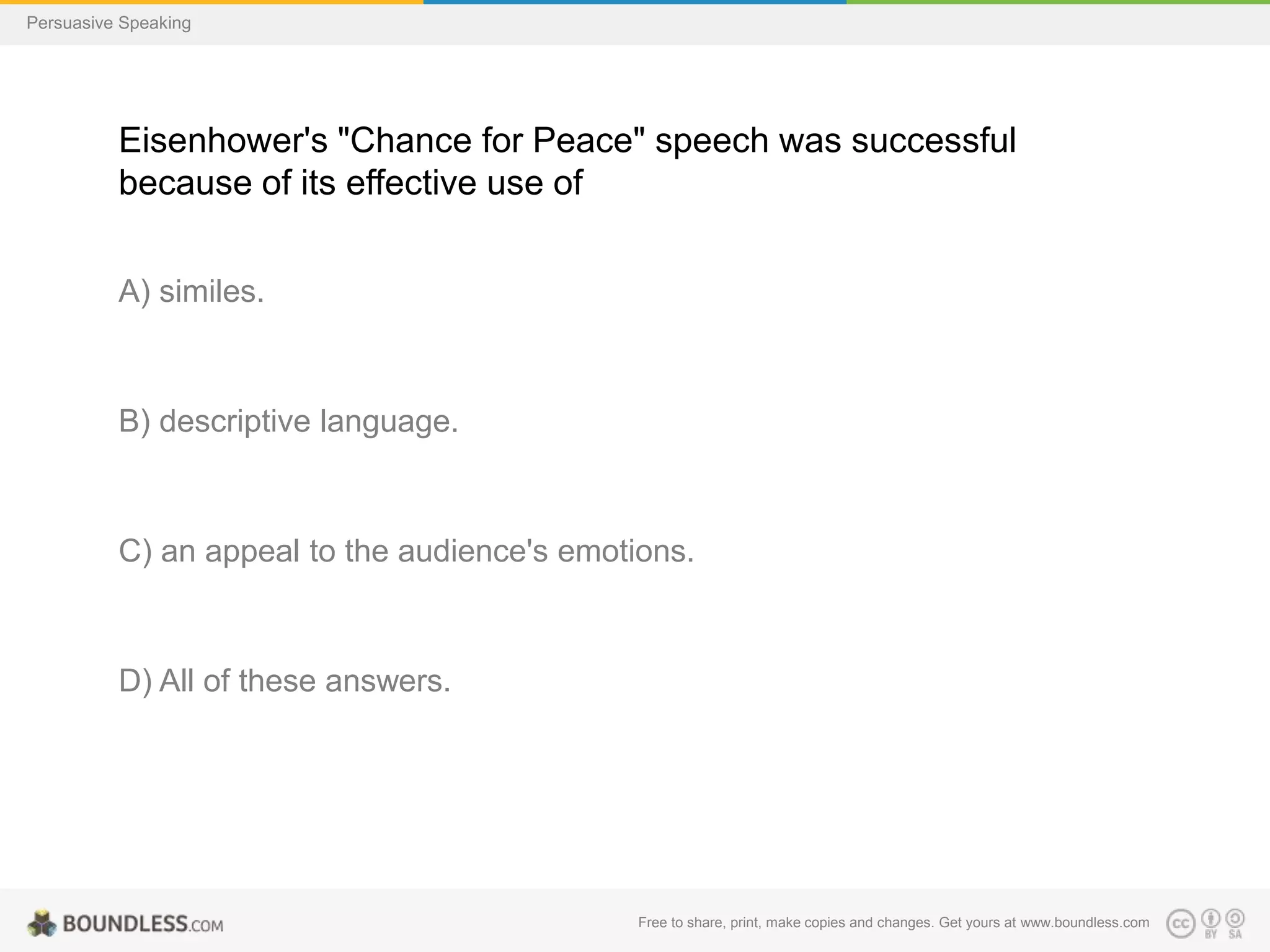 Persuasive Speaking

Eisenhower's "Chance for Peace" speech was successful
because of its effective use of
A) similes.

B) descriptive language.

C) an appeal to the audience's emotions.

D) All of these answers.

Free to share, print, make copies and changes. Get yours at www.boundless.com

 