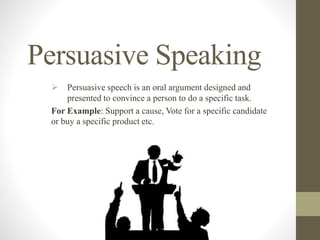 Persuasive Speaking
 Persuasive speech is an oral argument designed and
presented to convince a person to do a specific task.
For Example: Support a cause, Vote for a specific candidate
or buy a specific product etc.
 
