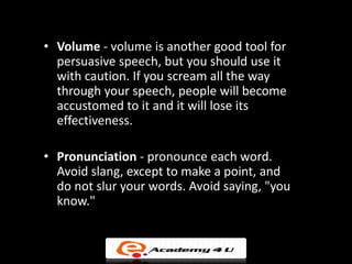• Volume - volume is another good tool for
  persuasive speech, but you should use it
  with caution. If you scream all the way
  through your speech, people will become
  accustomed to it and it will lose its
  effectiveness.

• Pronunciation - pronounce each word.
  Avoid slang, except to make a point, and
  do not slur your words. Avoid saying, "you
  know."
 