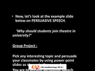• Now, let’s look at the example slide
  below on PERSUASIVE SPEECH.

  ‘Why should students join theatre in
university?’

Group Project :

Pick any interesting topic and persuade
your classmates by using power point
slides as shown in the example.
 