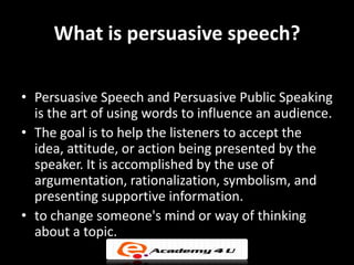 What is persuasive speech?

• Persuasive Speech and Persuasive Public Speaking
  is the art of using words to influence an audience.
• The goal is to help the listeners to accept the
  idea, attitude, or action being presented by the
  speaker. It is accomplished by the use of
  argumentation, rationalization, symbolism, and
  presenting supportive information.
• to change someone's mind or way of thinking
  about a topic.
 