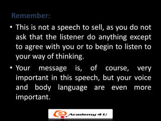 Remember:
• This is not a speech to sell, as you do not
  ask that the listener do anything except
  to agree with you or to begin to listen to
  your way of thinking.
• Your message is, of course, very
  important in this speech, but your voice
  and body language are even more
  important.
 