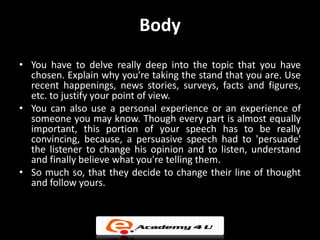 Body
• You have to delve really deep into the topic that you have
  chosen. Explain why you're taking the stand that you are. Use
  recent happenings, news stories, surveys, facts and figures,
  etc. to justify your point of view.
• You can also use a personal experience or an experience of
  someone you may know. Though every part is almost equally
  important, this portion of your speech has to be really
  convincing, because, a persuasive speech had to 'persuade'
  the listener to change his opinion and to listen, understand
  and finally believe what you're telling them.
• So much so, that they decide to change their line of thought
  and follow yours.
 