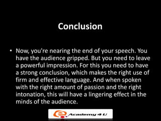 Conclusion

• Now, you're nearing the end of your speech. You
  have the audience gripped. But you need to leave
  a powerful impression. For this you need to have
  a strong conclusion, which makes the right use of
  firm and effective language. And when spoken
  with the right amount of passion and the right
  intonation, this will have a lingering effect in the
  minds of the audience.
 