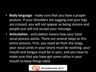 • Body language - make sure that you have a proper
  posture. If your shoulders are sagging and your legs
  are crossed, you will not appear as being sincere and
  people just will not accept your message.
• Articulation - articulation means how your total
  vocal process works. There are several steps to this
  entire process. First, you need air from the lungs,
  your vocal cords in your larynx must be working, your
  mouth and tongue must be in sync, and you have to
  make sure that you have got some saliva in your
  mouth to keep things oiled.
 