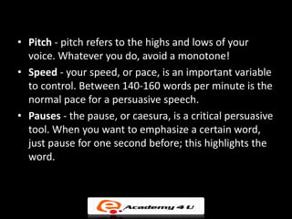• Pitch - pitch refers to the highs and lows of your
  voice. Whatever you do, avoid a monotone!
• Speed - your speed, or pace, is an important variable
  to control. Between 140-160 words per minute is the
  normal pace for a persuasive speech.
• Pauses - the pause, or caesura, is a critical persuasive
  tool. When you want to emphasize a certain word,
  just pause for one second before; this highlights the
  word.
 