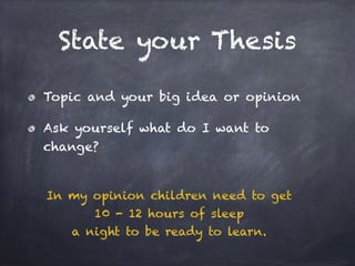 State your Thesis 
Topic and your big idea or opinion 
Ask yourself what do I want to 
change? 
In my opinion children need to get 
10 - 12 hours of sleep 
a night to be ready to learn. 
 