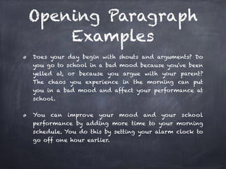 Opening Paragraph 
Examples 
Does your day begin with shouts and arguments? Do 
you go to school in a bad mood because you've been 
yelled at, or because you argue with your parent? 
The chaos you experience in the morning can put 
you in a bad mood and affect your performance at 
school. 
You can improve your mood and your school 
performance by adding more time to your morning 
schedule. You do this by setting your alarm clock to 
go off one hour earlier. 
 
