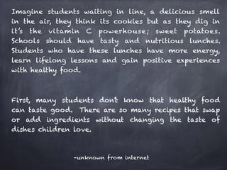Imagine students waiting in line, a delicious smell 
in the air, they think its cookies but as they dig in 
it’s the vitamin C powerhouse; sweet potatoes. 
Schools should have tasty and nutritious lunches. 
Students who have these lunches have more energy, 
learn lifelong lessons and gain positive experiences 
with healthy food. 
! 
First, many students don’t know that healthy food 
can taste good. There are so many recipes that swap 
or add ingredients without changing the taste of 
dishes children love. 
–unknown from internet 
 