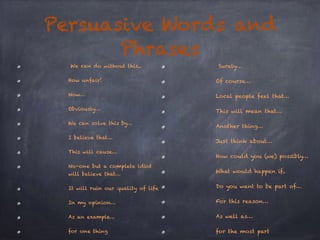 Persuasive Words and 
Phrases 
We can do without this.. 
How unfair! 
Now… 
Obviously… 
We can solve this by… 
I believe that… 
This will cause… 
No-one but a complete idiot 
will believe that… 
It will ruin our quality of life 
In my opinion… 
As an example… 
for one thing 
Surely… 
Of course… 
Local people feel that… 
This will mean that… 
Another thing… 
Just think about… 
How could you (we) possibly… 
What would happen if.. 
Do you want to be part of… 
For this reason… 
As well as… 
for the most part 
 