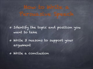 How to Write a 
Persuasive Speech 
Identify the topic and position you 
want to take 
Write 3 reasons to support your 
arg...