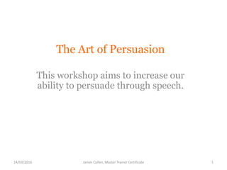 The Art of Persuasion
This workshop aims to increase our
ability to persuade through speech.
James Cullen, Master Trainer Certificate14/03/2016 1
 