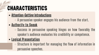 CHARACTERISTICS
Attention-Getting Introductions
A persuasive speaker engages his audience from the start.
Authority to Speak
Success in persuasive speaking hinges on how favorably the
speaker's audience evaluates his credibility or competence.
Logical Presentation
Structure is important for managing the flow of information in
persuasive speeches.