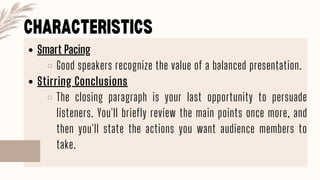 CHARACTERISTICS
Smart Pacing
Good speakers recognize the value of a balanced presentation.
Stirring Conclusions
The closing paragraph is your last opportunity to persuade
listeners. You'll briefly review the main points once more, and
then you'll state the actions you want audience members to
take.