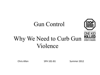 Gun Control

Why We Need to Curb Gun
       Violence

 Chris Allen      SPH 101-B1   Summer 2012
 
