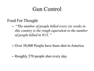 Gun Control
Food For Thought
  – “The number of people killed every six weeks in
    this country is the rough equivalent to the number
    of people killed in 9/11. ”

  – Over 58,000 People have been shot in America.

  – Roughly 270 people shot every day.
 