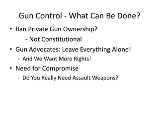 Gun Control - What Can Be Done?
• Ban Private Gun Ownership?
     - Not Constitutional
• Gun Advocates: Leave Everything Alone!
  - And We Want More Rights!
• Need for Compromise
  - Do You Really Need Assault Weapons?
 