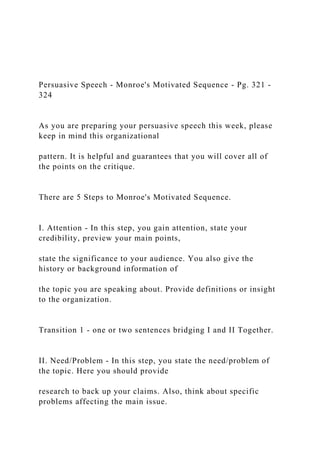 Persuasive Speech - Monroe's Motivated Sequence - Pg. 321 -
324
As you are preparing your persuasive speech this week, please
keep in mind this organizational
pattern. It is helpful and guarantees that you will cover all of
the points on the critique.
There are 5 Steps to Monroe's Motivated Sequence.
I. Attention - In this step, you gain attention, state your
credibility, preview your main points,
state the significance to your audience. You also give the
history or background information of
the topic you are speaking about. Provide definitions or insight
to the organization.
Transition 1 - one or two sentences bridging I and II Together.
II. Need/Problem - In this step, you state the need/problem of
the topic. Here you should provide
research to back up your claims. Also, think about specific
problems affecting the main issue.
 