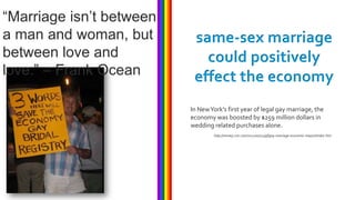 “Marriage isn’t between
a man and woman, but       same-sex marriage
between love and             could positively
love.” – Frank Ocean       effect the economy
                          In New York’s first year of legal gay marriage, the
                          economy was boosted by $259 million dollars in
                          wedding related purchases alone.
                                  http://money.cnn.com/2012/07/24/pf/gay-marriage-economic-impact/index.htm
 