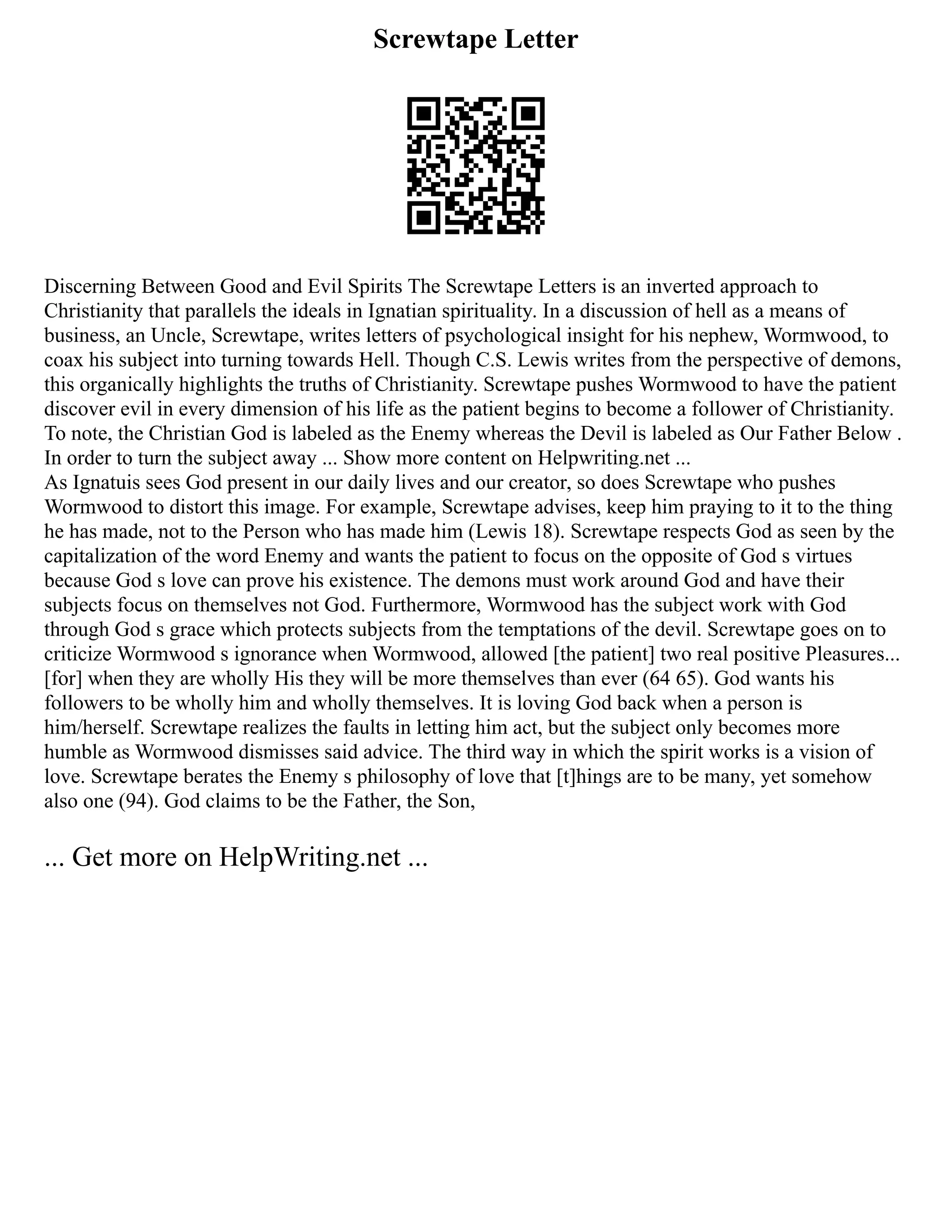 Screwtape Letter
Discerning Between Good and Evil Spirits The Screwtape Letters is an inverted approach to
Christianity that parallels the ideals in Ignatian spirituality. In a discussion of hell as a means of
business, an Uncle, Screwtape, writes letters of psychological insight for his nephew, Wormwood, to
coax his subject into turning towards Hell. Though C.S. Lewis writes from the perspective of demons,
this organically highlights the truths of Christianity. Screwtape pushes Wormwood to have the patient
discover evil in every dimension of his life as the patient begins to become a follower of Christianity.
To note, the Christian God is labeled as the Enemy whereas the Devil is labeled as Our Father Below .
In order to turn the subject away ... Show more content on Helpwriting.net ...
As Ignatuis sees God present in our daily lives and our creator, so does Screwtape who pushes
Wormwood to distort this image. For example, Screwtape advises, keep him praying to it to the thing
he has made, not to the Person who has made him (Lewis 18). Screwtape respects God as seen by the
capitalization of the word Enemy and wants the patient to focus on the opposite of God s virtues
because God s love can prove his existence. The demons must work around God and have their
subjects focus on themselves not God. Furthermore, Wormwood has the subject work with God
through God s grace which protects subjects from the temptations of the devil. Screwtape goes on to
criticize Wormwood s ignorance when Wormwood, allowed [the patient] two real positive Pleasures...
[for] when they are wholly His they will be more themselves than ever (64 65). God wants his
followers to be wholly him and wholly themselves. It is loving God back when a person is
him/herself. Screwtape realizes the faults in letting him act, but the subject only becomes more
humble as Wormwood dismisses said advice. The third way in which the spirit works is a vision of
love. Screwtape berates the Enemy s philosophy of love that [t]hings are to be many, yet somehow
also one (94). God claims to be the Father, the Son,
... Get more on HelpWriting.net ...
 