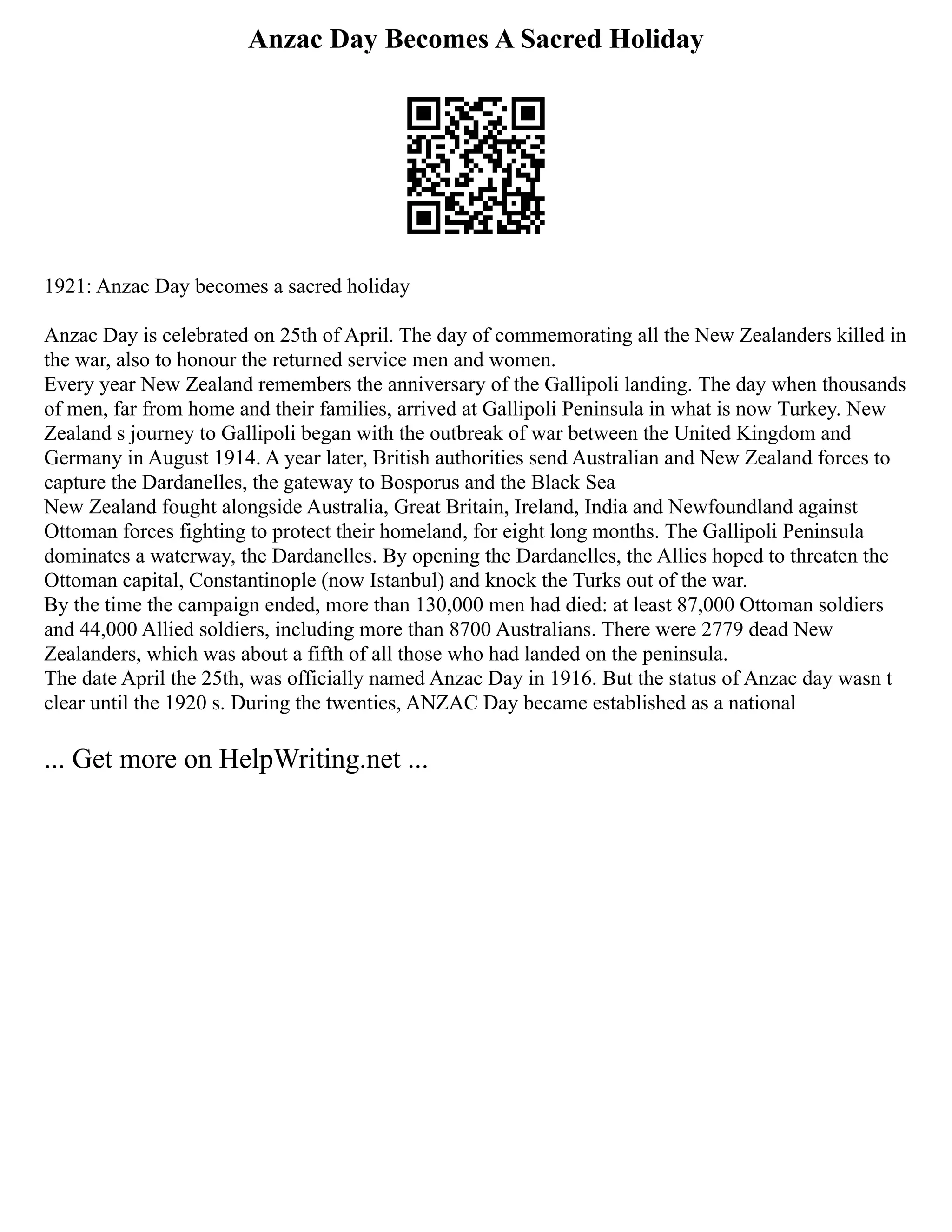 Anzac Day Becomes A Sacred Holiday
1921: Anzac Day becomes a sacred holiday
Anzac Day is celebrated on 25th of April. The day of commemorating all the New Zealanders killed in
the war, also to honour the returned service men and women.
Every year New Zealand remembers the anniversary of the Gallipoli landing. The day when thousands
of men, far from home and their families, arrived at Gallipoli Peninsula in what is now Turkey. New
Zealand s journey to Gallipoli began with the outbreak of war between the United Kingdom and
Germany in August 1914. A year later, British authorities send Australian and New Zealand forces to
capture the Dardanelles, the gateway to Bosporus and the Black Sea
New Zealand fought alongside Australia, Great Britain, Ireland, India and Newfoundland against
Ottoman forces fighting to protect their homeland, for eight long months. The Gallipoli Peninsula
dominates a waterway, the Dardanelles. By opening the Dardanelles, the Allies hoped to threaten the
Ottoman capital, Constantinople (now Istanbul) and knock the Turks out of the war.
By the time the campaign ended, more than 130,000 men had died: at least 87,000 Ottoman soldiers
and 44,000 Allied soldiers, including more than 8700 Australians. There were 2779 dead New
Zealanders, which was about a fifth of all those who had landed on the peninsula.
The date April the 25th, was officially named Anzac Day in 1916. But the status of Anzac day wasn t
clear until the 1920 s. During the twenties, ANZAC Day became established as a national
... Get more on HelpWriting.net ...
 