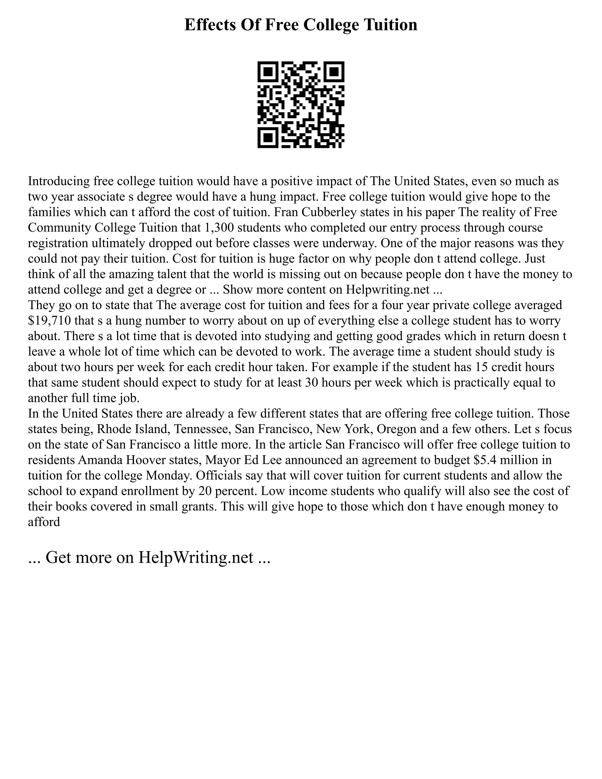 Effects Of Free College Tuition
Introducing free college tuition would have a positive impact of The United States, even so much as
two year associate s degree would have a hung impact. Free college tuition would give hope to the
families which can t afford the cost of tuition. Fran Cubberley states in his paper The reality of Free
Community College Tuition that 1,300 students who completed our entry process through course
registration ultimately dropped out before classes were underway. One of the major reasons was they
could not pay their tuition. Cost for tuition is huge factor on why people don t attend college. Just
think of all the amazing talent that the world is missing out on because people don t have the money to
attend college and get a degree or ... Show more content on Helpwriting.net ...
They go on to state that The average cost for tuition and fees for a four year private college averaged
$19,710 that s a hung number to worry about on up of everything else a college student has to worry
about. There s a lot time that is devoted into studying and getting good grades which in return doesn t
leave a whole lot of time which can be devoted to work. The average time a student should study is
about two hours per week for each credit hour taken. For example if the student has 15 credit hours
that same student should expect to study for at least 30 hours per week which is practically equal to
another full time job.
In the United States there are already a few different states that are offering free college tuition. Those
states being, Rhode Island, Tennessee, San Francisco, New York, Oregon and a few others. Let s focus
on the state of San Francisco a little more. In the article San Francisco will offer free college tuition to
residents Amanda Hoover states, Mayor Ed Lee announced an agreement to budget $5.4 million in
tuition for the college Monday. Officials say that will cover tuition for current students and allow the
school to expand enrollment by 20 percent. Low income students who qualify will also see the cost of
their books covered in small grants. This will give hope to those which don t have enough money to
afford
... Get more on HelpWriting.net ...
 