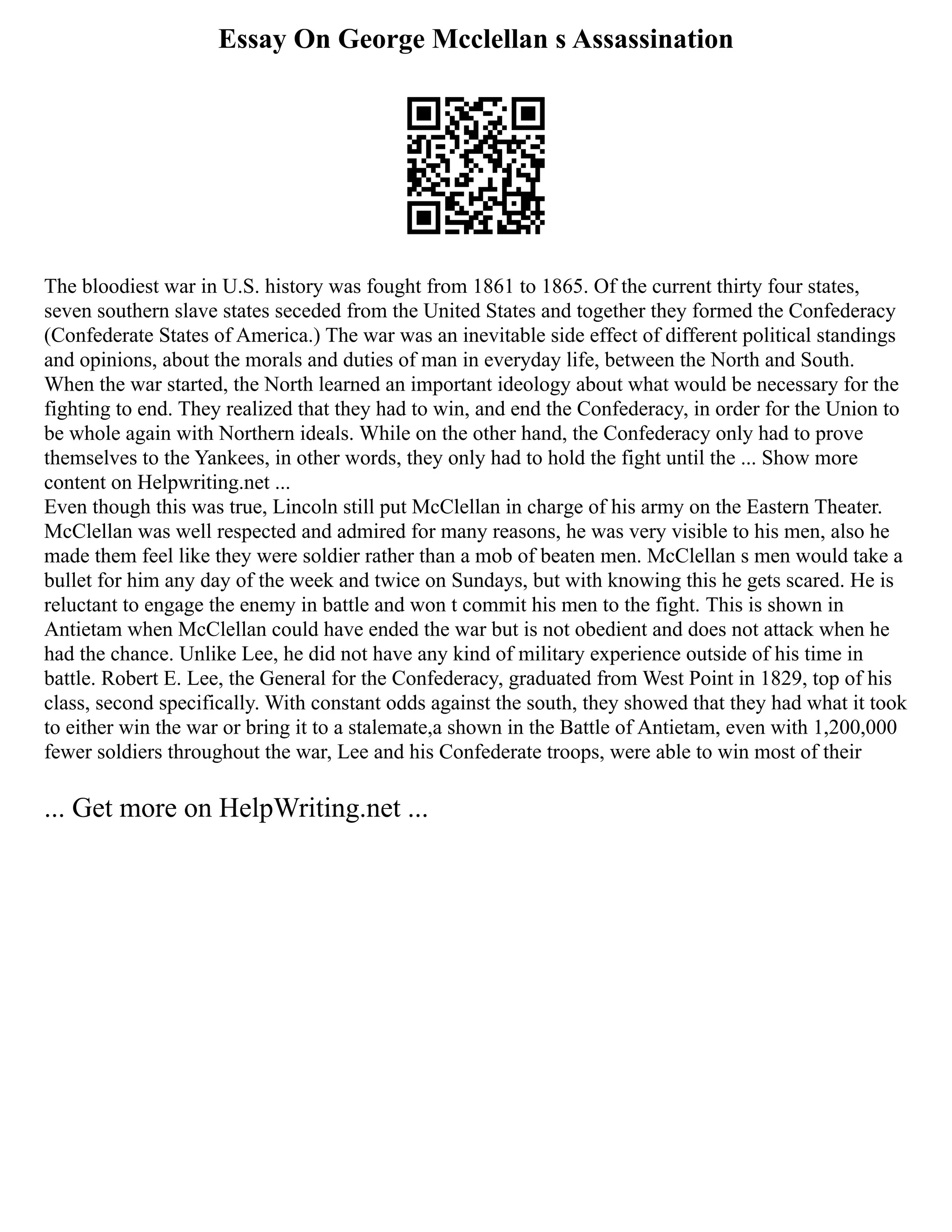 Essay On George Mcclellan s Assassination
The bloodiest war in U.S. history was fought from 1861 to 1865. Of the current thirty four states,
seven southern slave states seceded from the United States and together they formed the Confederacy
(Confederate States of America.) The war was an inevitable side effect of different political standings
and opinions, about the morals and duties of man in everyday life, between the North and South.
When the war started, the North learned an important ideology about what would be necessary for the
fighting to end. They realized that they had to win, and end the Confederacy, in order for the Union to
be whole again with Northern ideals. While on the other hand, the Confederacy only had to prove
themselves to the Yankees, in other words, they only had to hold the fight until the ... Show more
content on Helpwriting.net ...
Even though this was true, Lincoln still put McClellan in charge of his army on the Eastern Theater.
McClellan was well respected and admired for many reasons, he was very visible to his men, also he
made them feel like they were soldier rather than a mob of beaten men. McClellan s men would take a
bullet for him any day of the week and twice on Sundays, but with knowing this he gets scared. He is
reluctant to engage the enemy in battle and won t commit his men to the fight. This is shown in
Antietam when McClellan could have ended the war but is not obedient and does not attack when he
had the chance. Unlike Lee, he did not have any kind of military experience outside of his time in
battle. Robert E. Lee, the General for the Confederacy, graduated from West Point in 1829, top of his
class, second specifically. With constant odds against the south, they showed that they had what it took
to either win the war or bring it to a stalemate,a shown in the Battle of Antietam, even with 1,200,000
fewer soldiers throughout the war, Lee and his Confederate troops, were able to win most of their
... Get more on HelpWriting.net ...
 