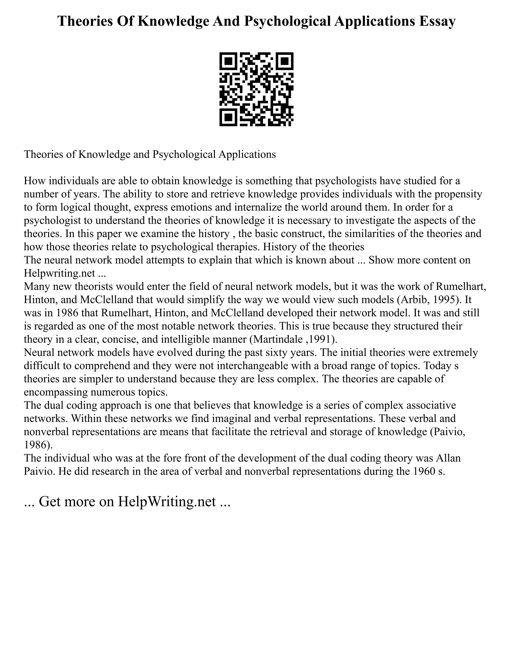 Theories Of Knowledge And Psychological Applications Essay
Theories of Knowledge and Psychological Applications
How individuals are able to obtain knowledge is something that psychologists have studied for a
number of years. The ability to store and retrieve knowledge provides individuals with the propensity
to form logical thought, express emotions and internalize the world around them. In order for a
psychologist to understand the theories of knowledge it is necessary to investigate the aspects of the
theories. In this paper we examine the history , the basic construct, the similarities of the theories and
how those theories relate to psychological therapies. History of the theories
The neural network model attempts to explain that which is known about ... Show more content on
Helpwriting.net ...
Many new theorists would enter the field of neural network models, but it was the work of Rumelhart,
Hinton, and McClelland that would simplify the way we would view such models (Arbib, 1995). It
was in 1986 that Rumelhart, Hinton, and McClelland developed their network model. It was and still
is regarded as one of the most notable network theories. This is true because they structured their
theory in a clear, concise, and intelligible manner (Martindale ,1991).
Neural network models have evolved during the past sixty years. The initial theories were extremely
difficult to comprehend and they were not interchangeable with a broad range of topics. Today s
theories are simpler to understand because they are less complex. The theories are capable of
encompassing numerous topics.
The dual coding approach is one that believes that knowledge is a series of complex associative
networks. Within these networks we find imaginal and verbal representations. These verbal and
nonverbal representations are means that facilitate the retrieval and storage of knowledge (Paivio,
1986).
The individual who was at the fore front of the development of the dual coding theory was Allan
Paivio. He did research in the area of verbal and nonverbal representations during the 1960 s.
... Get more on HelpWriting.net ...
 