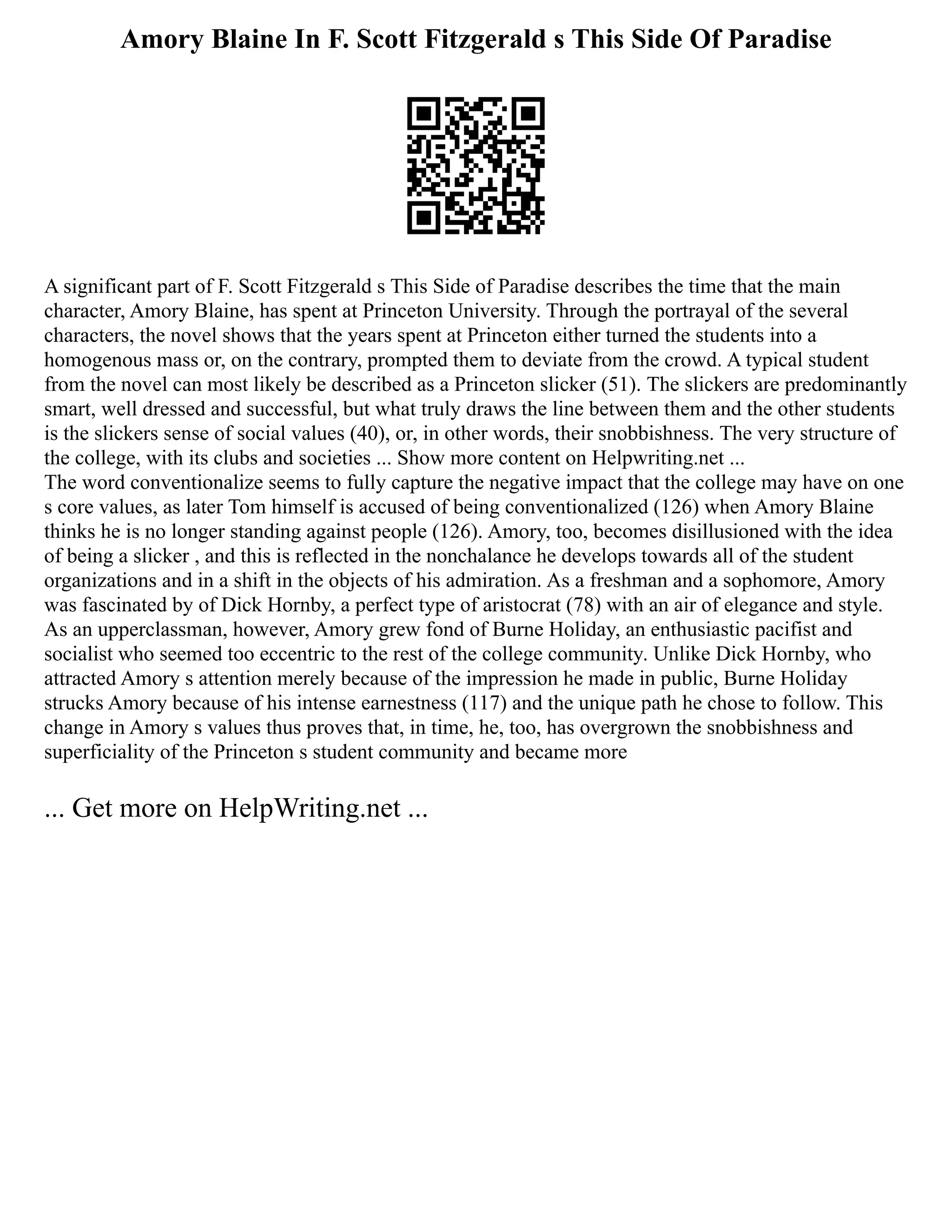 Amory Blaine In F. Scott Fitzgerald s This Side Of Paradise
A significant part of F. Scott Fitzgerald s This Side of Paradise describes the time that the main
character, Amory Blaine, has spent at Princeton University. Through the portrayal of the several
characters, the novel shows that the years spent at Princeton either turned the students into a
homogenous mass or, on the contrary, prompted them to deviate from the crowd. A typical student
from the novel can most likely be described as a Princeton slicker (51). The slickers are predominantly
smart, well dressed and successful, but what truly draws the line between them and the other students
is the slickers sense of social values (40), or, in other words, their snobbishness. The very structure of
the college, with its clubs and societies ... Show more content on Helpwriting.net ...
The word conventionalize seems to fully capture the negative impact that the college may have on one
s core values, as later Tom himself is accused of being conventionalized (126) when Amory Blaine
thinks he is no longer standing against people (126). Amory, too, becomes disillusioned with the idea
of being a slicker , and this is reflected in the nonchalance he develops towards all of the student
organizations and in a shift in the objects of his admiration. As a freshman and a sophomore, Amory
was fascinated by of Dick Hornby, a perfect type of aristocrat (78) with an air of elegance and style.
As an upperclassman, however, Amory grew fond of Burne Holiday, an enthusiastic pacifist and
socialist who seemed too eccentric to the rest of the college community. Unlike Dick Hornby, who
attracted Amory s attention merely because of the impression he made in public, Burne Holiday
strucks Amory because of his intense earnestness (117) and the unique path he chose to follow. This
change in Amory s values thus proves that, in time, he, too, has overgrown the snobbishness and
superficiality of the Princeton s student community and became more
... Get more on HelpWriting.net ...
 