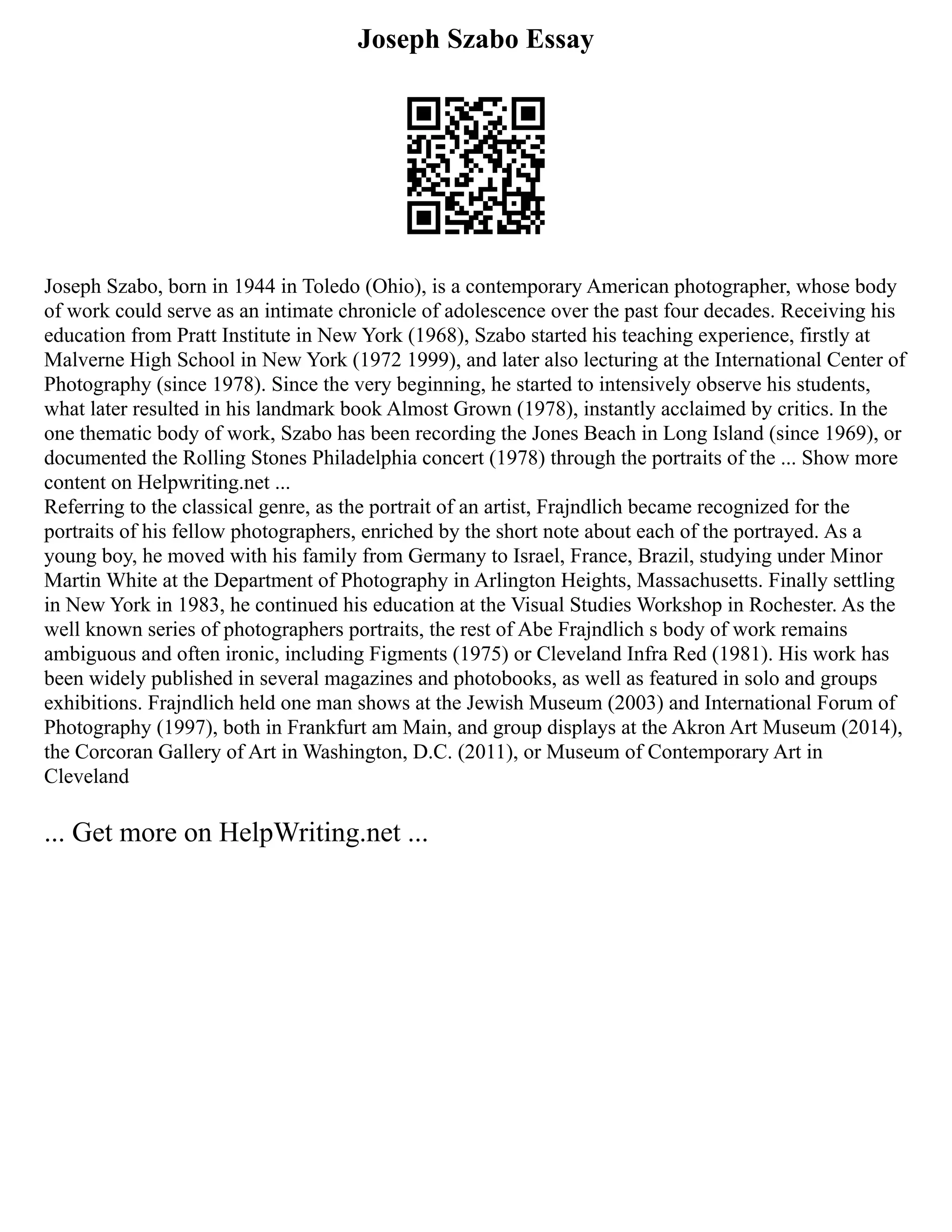 Joseph Szabo Essay
Joseph Szabo, born in 1944 in Toledo (Ohio), is a contemporary American photographer, whose body
of work could serve as an intimate chronicle of adolescence over the past four decades. Receiving his
education from Pratt Institute in New York (1968), Szabo started his teaching experience, firstly at
Malverne High School in New York (1972 1999), and later also lecturing at the International Center of
Photography (since 1978). Since the very beginning, he started to intensively observe his students,
what later resulted in his landmark book Almost Grown (1978), instantly acclaimed by critics. In the
one thematic body of work, Szabo has been recording the Jones Beach in Long Island (since 1969), or
documented the Rolling Stones Philadelphia concert (1978) through the portraits of the ... Show more
content on Helpwriting.net ...
Referring to the classical genre, as the portrait of an artist, Frajndlich became recognized for the
portraits of his fellow photographers, enriched by the short note about each of the portrayed. As a
young boy, he moved with his family from Germany to Israel, France, Brazil, studying under Minor
Martin White at the Department of Photography in Arlington Heights, Massachusetts. Finally settling
in New York in 1983, he continued his education at the Visual Studies Workshop in Rochester. As the
well known series of photographers portraits, the rest of Abe Frajndlich s body of work remains
ambiguous and often ironic, including Figments (1975) or Cleveland Infra Red (1981). His work has
been widely published in several magazines and photobooks, as well as featured in solo and groups
exhibitions. Frajndlich held one man shows at the Jewish Museum (2003) and International Forum of
Photography (1997), both in Frankfurt am Main, and group displays at the Akron Art Museum (2014),
the Corcoran Gallery of Art in Washington, D.C. (2011), or Museum of Contemporary Art in
Cleveland
... Get more on HelpWriting.net ...
 