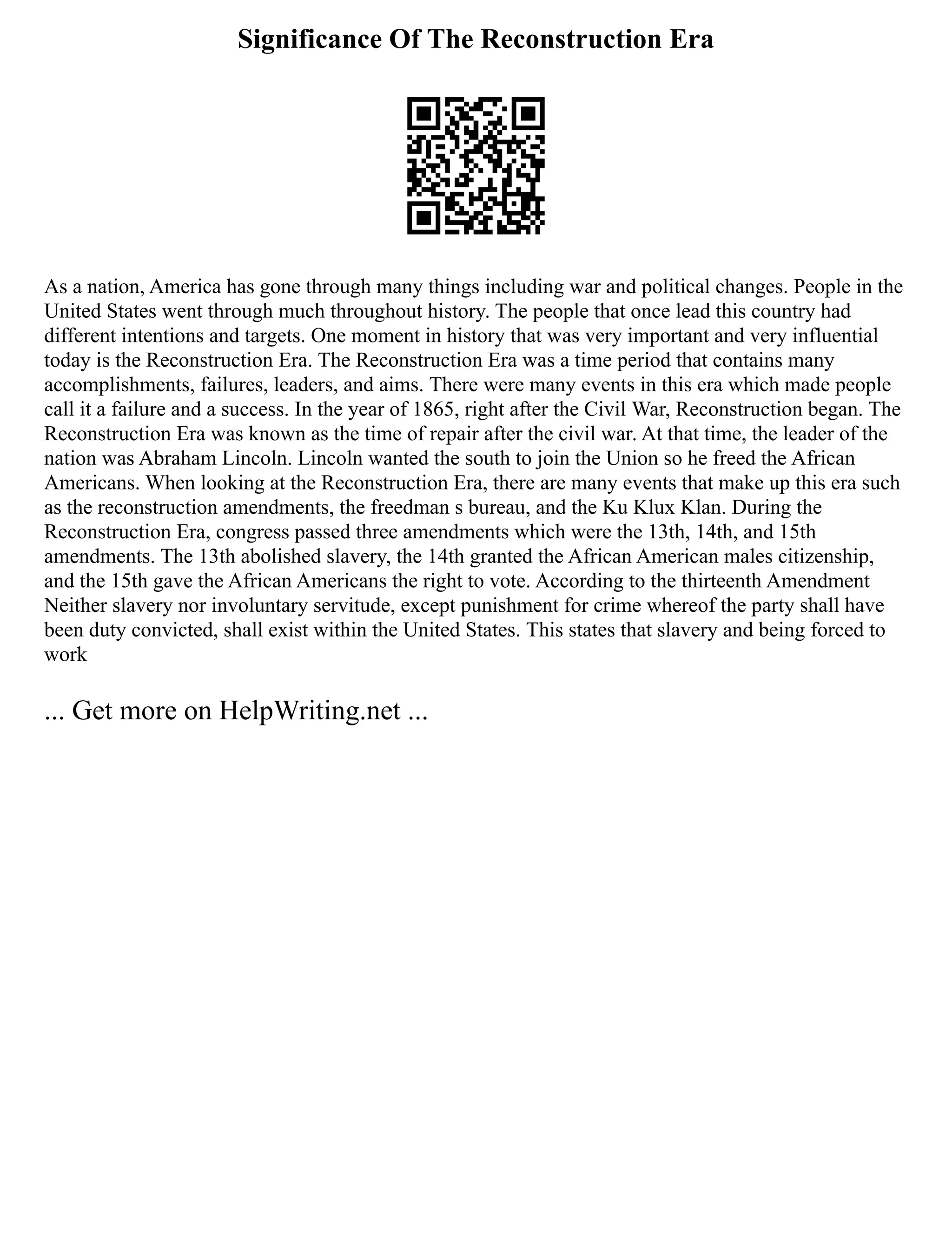 Significance Of The Reconstruction Era
As a nation, America has gone through many things including war and political changes. People in the
United States went through much throughout history. The people that once lead this country had
different intentions and targets. One moment in history that was very important and very influential
today is the Reconstruction Era. The Reconstruction Era was a time period that contains many
accomplishments, failures, leaders, and aims. There were many events in this era which made people
call it a failure and a success. In the year of 1865, right after the Civil War, Reconstruction began. The
Reconstruction Era was known as the time of repair after the civil war. At that time, the leader of the
nation was Abraham Lincoln. Lincoln wanted the south to join the Union so he freed the African
Americans. When looking at the Reconstruction Era, there are many events that make up this era such
as the reconstruction amendments, the freedman s bureau, and the Ku Klux Klan. During the
Reconstruction Era, congress passed three amendments which were the 13th, 14th, and 15th
amendments. The 13th abolished slavery, the 14th granted the African American males citizenship,
and the 15th gave the African Americans the right to vote. According to the thirteenth Amendment
Neither slavery nor involuntary servitude, except punishment for crime whereof the party shall have
been duty convicted, shall exist within the United States. This states that slavery and being forced to
work
... Get more on HelpWriting.net ...
 