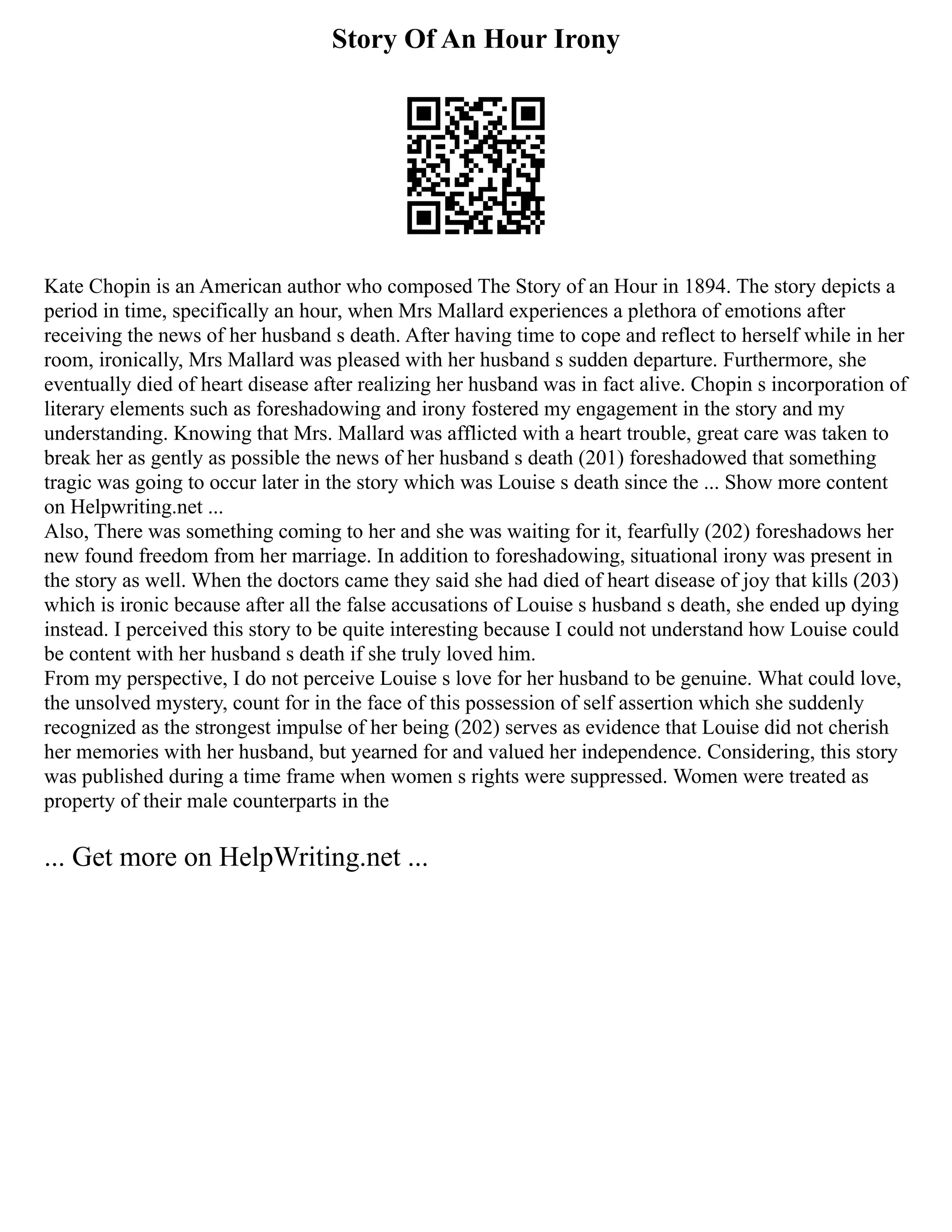 Story Of An Hour Irony
Kate Chopin is an American author who composed The Story of an Hour in 1894. The story depicts a
period in time, specifically an hour, when Mrs Mallard experiences a plethora of emotions after
receiving the news of her husband s death. After having time to cope and reflect to herself while in her
room, ironically, Mrs Mallard was pleased with her husband s sudden departure. Furthermore, she
eventually died of heart disease after realizing her husband was in fact alive. Chopin s incorporation of
literary elements such as foreshadowing and irony fostered my engagement in the story and my
understanding. Knowing that Mrs. Mallard was afflicted with a heart trouble, great care was taken to
break her as gently as possible the news of her husband s death (201) foreshadowed that something
tragic was going to occur later in the story which was Louise s death since the ... Show more content
on Helpwriting.net ...
Also, There was something coming to her and she was waiting for it, fearfully (202) foreshadows her
new found freedom from her marriage. In addition to foreshadowing, situational irony was present in
the story as well. When the doctors came they said she had died of heart disease of joy that kills (203)
which is ironic because after all the false accusations of Louise s husband s death, she ended up dying
instead. I perceived this story to be quite interesting because I could not understand how Louise could
be content with her husband s death if she truly loved him.
From my perspective, I do not perceive Louise s love for her husband to be genuine. What could love,
the unsolved mystery, count for in the face of this possession of self assertion which she suddenly
recognized as the strongest impulse of her being (202) serves as evidence that Louise did not cherish
her memories with her husband, but yearned for and valued her independence. Considering, this story
was published during a time frame when women s rights were suppressed. Women were treated as
property of their male counterparts in the
... Get more on HelpWriting.net ...
 