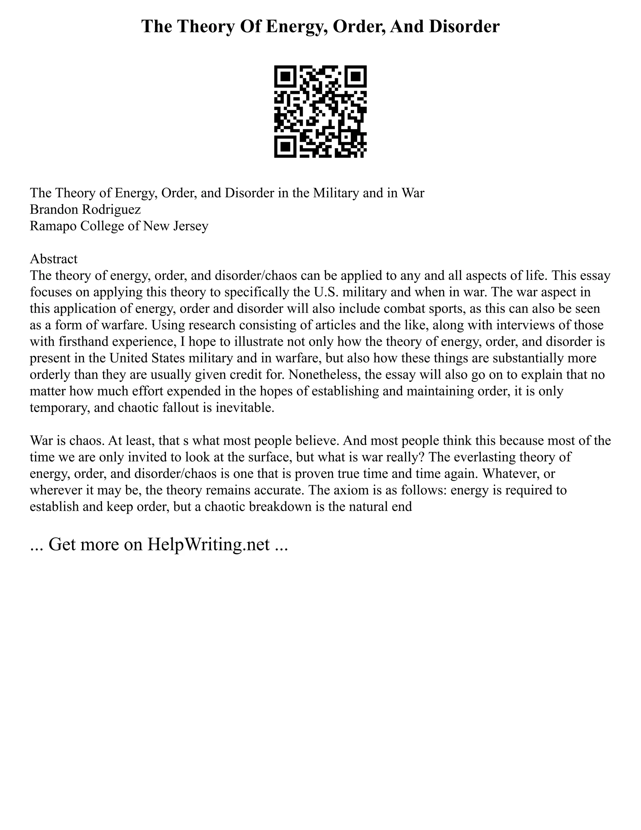 The Theory Of Energy, Order, And Disorder
The Theory of Energy, Order, and Disorder in the Military and in War
Brandon Rodriguez
Ramapo College of New Jersey
Abstract
The theory of energy, order, and disorder/chaos can be applied to any and all aspects of life. This essay
focuses on applying this theory to specifically the U.S. military and when in war. The war aspect in
this application of energy, order and disorder will also include combat sports, as this can also be seen
as a form of warfare. Using research consisting of articles and the like, along with interviews of those
with firsthand experience, I hope to illustrate not only how the theory of energy, order, and disorder is
present in the United States military and in warfare, but also how these things are substantially more
orderly than they are usually given credit for. Nonetheless, the essay will also go on to explain that no
matter how much effort expended in the hopes of establishing and maintaining order, it is only
temporary, and chaotic fallout is inevitable.
War is chaos. At least, that s what most people believe. And most people think this because most of the
time we are only invited to look at the surface, but what is war really? The everlasting theory of
energy, order, and disorder/chaos is one that is proven true time and time again. Whatever, or
wherever it may be, the theory remains accurate. The axiom is as follows: energy is required to
establish and keep order, but a chaotic breakdown is the natural end
... Get more on HelpWriting.net ...
 