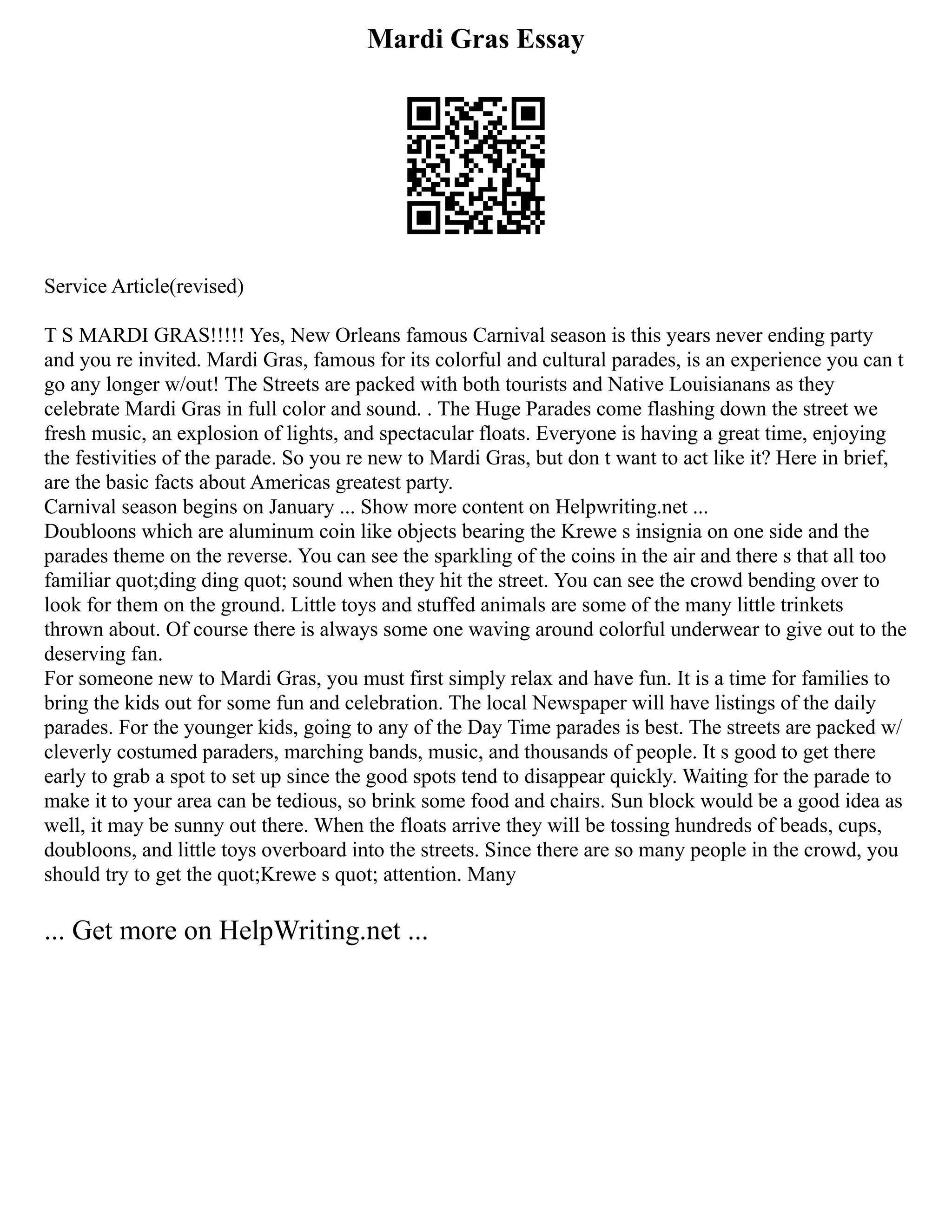 Mardi Gras Essay
Service Article(revised)
T S MARDI GRAS!!!!! Yes, New Orleans famous Carnival season is this years never ending party
and you re invited. Mardi Gras, famous for its colorful and cultural parades, is an experience you can t
go any longer w/out! The Streets are packed with both tourists and Native Louisianans as they
celebrate Mardi Gras in full color and sound. . The Huge Parades come flashing down the street we
fresh music, an explosion of lights, and spectacular floats. Everyone is having a great time, enjoying
the festivities of the parade. So you re new to Mardi Gras, but don t want to act like it? Here in brief,
are the basic facts about Americas greatest party.
Carnival season begins on January ... Show more content on Helpwriting.net ...
Doubloons which are aluminum coin like objects bearing the Krewe s insignia on one side and the
parades theme on the reverse. You can see the sparkling of the coins in the air and there s that all too
familiar quot;ding ding quot; sound when they hit the street. You can see the crowd bending over to
look for them on the ground. Little toys and stuffed animals are some of the many little trinkets
thrown about. Of course there is always some one waving around colorful underwear to give out to the
deserving fan.
For someone new to Mardi Gras, you must first simply relax and have fun. It is a time for families to
bring the kids out for some fun and celebration. The local Newspaper will have listings of the daily
parades. For the younger kids, going to any of the Day Time parades is best. The streets are packed w/
cleverly costumed paraders, marching bands, music, and thousands of people. It s good to get there
early to grab a spot to set up since the good spots tend to disappear quickly. Waiting for the parade to
make it to your area can be tedious, so brink some food and chairs. Sun block would be a good idea as
well, it may be sunny out there. When the floats arrive they will be tossing hundreds of beads, cups,
doubloons, and little toys overboard into the streets. Since there are so many people in the crowd, you
should try to get the quot;Krewe s quot; attention. Many
... Get more on HelpWriting.net ...
 
