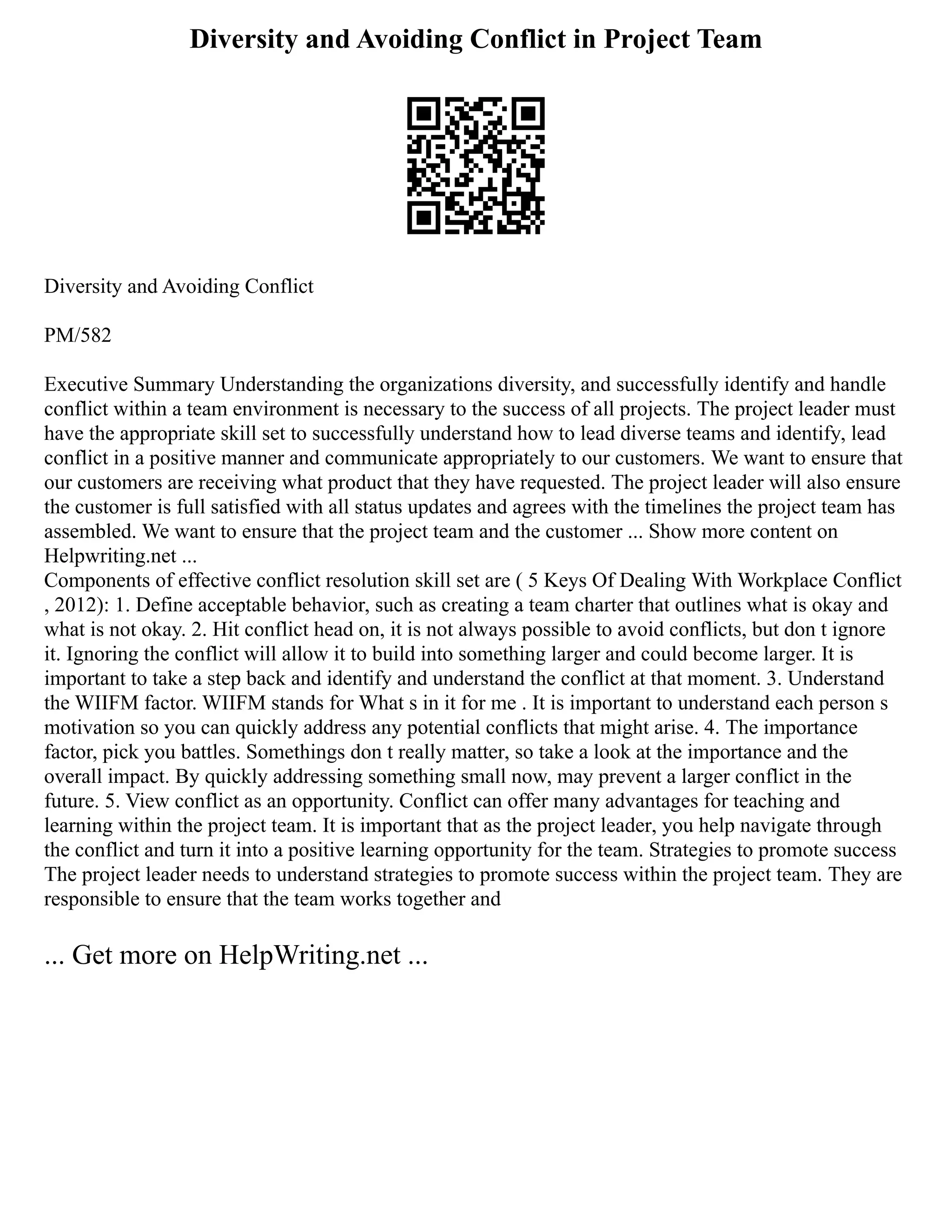 Diversity and Avoiding Conflict in Project Team
Diversity and Avoiding Conflict
PM/582
Executive Summary Understanding the organizations diversity, and successfully identify and handle
conflict within a team environment is necessary to the success of all projects. The project leader must
have the appropriate skill set to successfully understand how to lead diverse teams and identify, lead
conflict in a positive manner and communicate appropriately to our customers. We want to ensure that
our customers are receiving what product that they have requested. The project leader will also ensure
the customer is full satisfied with all status updates and agrees with the timelines the project team has
assembled. We want to ensure that the project team and the customer ... Show more content on
Helpwriting.net ...
Components of effective conflict resolution skill set are ( 5 Keys Of Dealing With Workplace Conflict
, 2012): 1. Define acceptable behavior, such as creating a team charter that outlines what is okay and
what is not okay. 2. Hit conflict head on, it is not always possible to avoid conflicts, but don t ignore
it. Ignoring the conflict will allow it to build into something larger and could become larger. It is
important to take a step back and identify and understand the conflict at that moment. 3. Understand
the WIIFM factor. WIIFM stands for What s in it for me . It is important to understand each person s
motivation so you can quickly address any potential conflicts that might arise. 4. The importance
factor, pick you battles. Somethings don t really matter, so take a look at the importance and the
overall impact. By quickly addressing something small now, may prevent a larger conflict in the
future. 5. View conflict as an opportunity. Conflict can offer many advantages for teaching and
learning within the project team. It is important that as the project leader, you help navigate through
the conflict and turn it into a positive learning opportunity for the team. Strategies to promote success
The project leader needs to understand strategies to promote success within the project team. They are
responsible to ensure that the team works together and
... Get more on HelpWriting.net ...
 