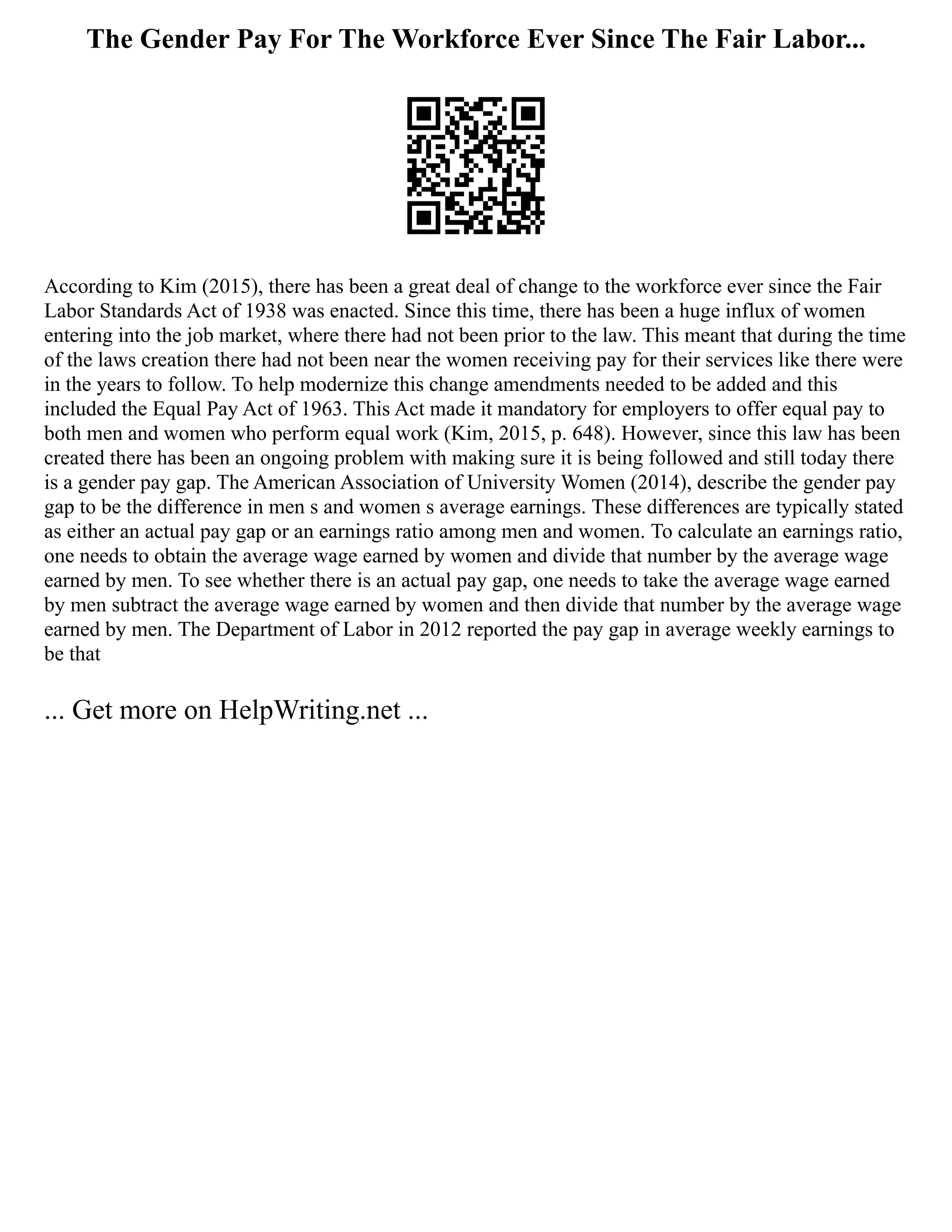 The Gender Pay For The Workforce Ever Since The Fair Labor...
According to Kim (2015), there has been a great deal of change to the workforce ever since the Fair
Labor Standards Act of 1938 was enacted. Since this time, there has been a huge influx of women
entering into the job market, where there had not been prior to the law. This meant that during the time
of the laws creation there had not been near the women receiving pay for their services like there were
in the years to follow. To help modernize this change amendments needed to be added and this
included the Equal Pay Act of 1963. This Act made it mandatory for employers to offer equal pay to
both men and women who perform equal work (Kim, 2015, p. 648). However, since this law has been
created there has been an ongoing problem with making sure it is being followed and still today there
is a gender pay gap. The American Association of University Women (2014), describe the gender pay
gap to be the difference in men s and women s average earnings. These differences are typically stated
as either an actual pay gap or an earnings ratio among men and women. To calculate an earnings ratio,
one needs to obtain the average wage earned by women and divide that number by the average wage
earned by men. To see whether there is an actual pay gap, one needs to take the average wage earned
by men subtract the average wage earned by women and then divide that number by the average wage
earned by men. The Department of Labor in 2012 reported the pay gap in average weekly earnings to
be that
... Get more on HelpWriting.net ...
 