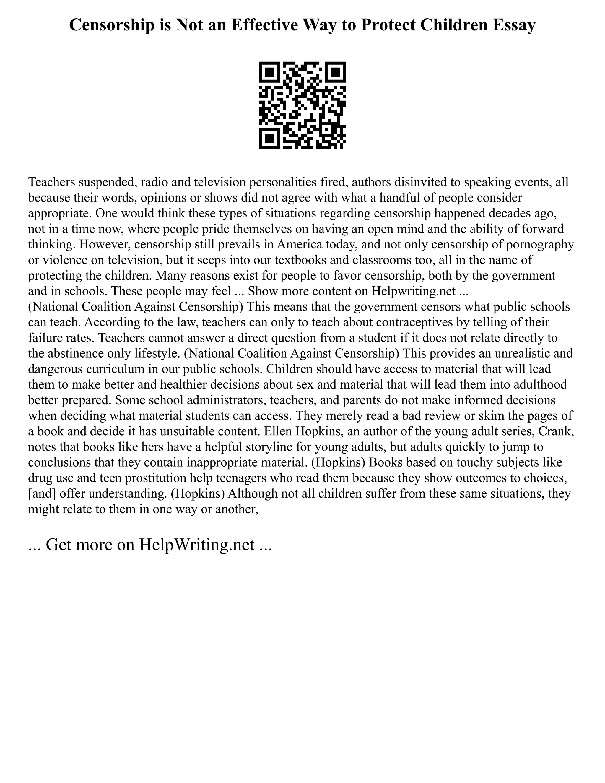 Censorship is Not an Effective Way to Protect Children Essay
Teachers suspended, radio and television personalities fired, authors disinvited to speaking events, all
because their words, opinions or shows did not agree with what a handful of people consider
appropriate. One would think these types of situations regarding censorship happened decades ago,
not in a time now, where people pride themselves on having an open mind and the ability of forward
thinking. However, censorship still prevails in America today, and not only censorship of pornography
or violence on television, but it seeps into our textbooks and classrooms too, all in the name of
protecting the children. Many reasons exist for people to favor censorship, both by the government
and in schools. These people may feel ... Show more content on Helpwriting.net ...
(National Coalition Against Censorship) This means that the government censors what public schools
can teach. According to the law, teachers can only to teach about contraceptives by telling of their
failure rates. Teachers cannot answer a direct question from a student if it does not relate directly to
the abstinence only lifestyle. (National Coalition Against Censorship) This provides an unrealistic and
dangerous curriculum in our public schools. Children should have access to material that will lead
them to make better and healthier decisions about sex and material that will lead them into adulthood
better prepared. Some school administrators, teachers, and parents do not make informed decisions
when deciding what material students can access. They merely read a bad review or skim the pages of
a book and decide it has unsuitable content. Ellen Hopkins, an author of the young adult series, Crank,
notes that books like hers have a helpful storyline for young adults, but adults quickly to jump to
conclusions that they contain inappropriate material. (Hopkins) Books based on touchy subjects like
drug use and teen prostitution help teenagers who read them because they show outcomes to choices,
[and] offer understanding. (Hopkins) Although not all children suffer from these same situations, they
might relate to them in one way or another,
... Get more on HelpWriting.net ...
 