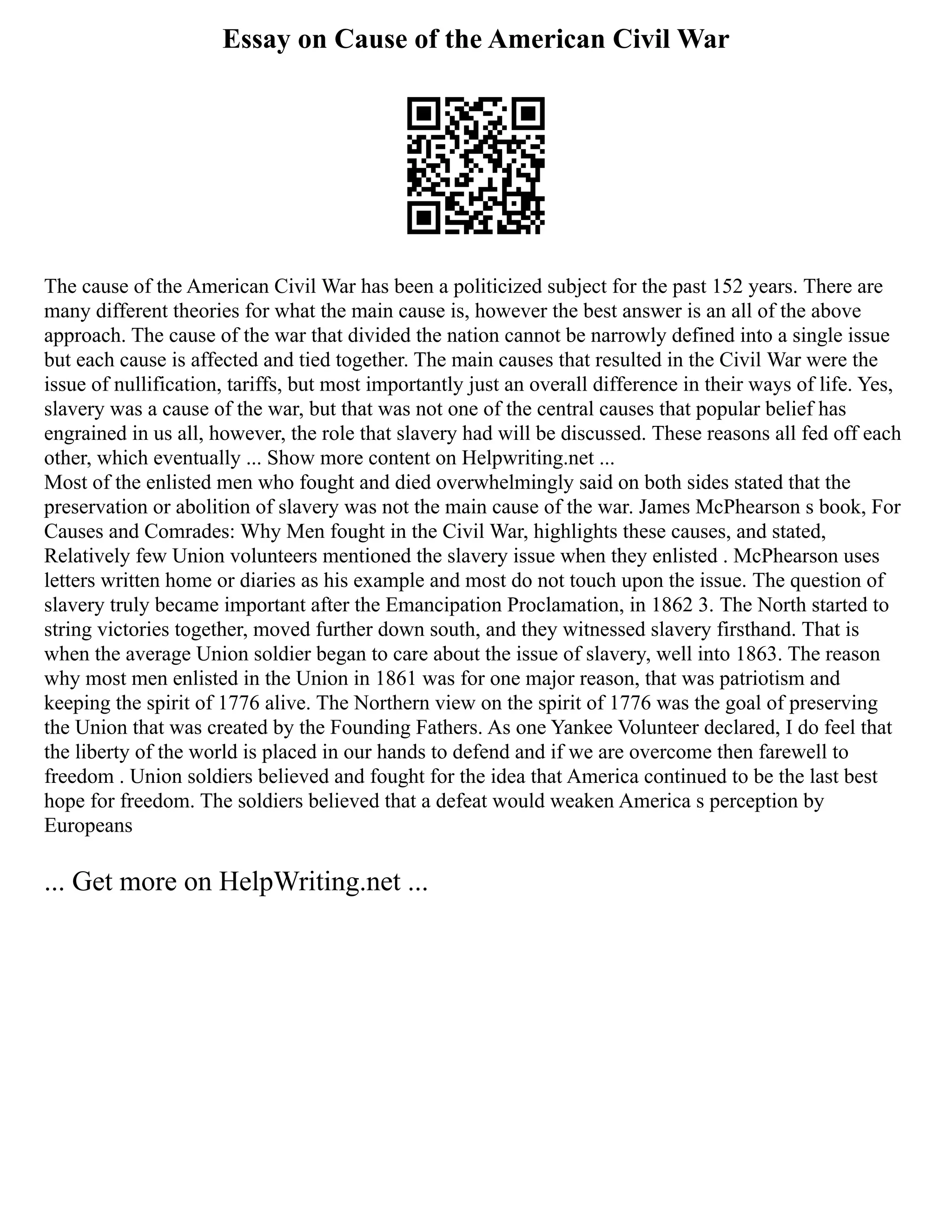 Essay on Cause of the American Civil War
The cause of the American Civil War has been a politicized subject for the past 152 years. There are
many different theories for what the main cause is, however the best answer is an all of the above
approach. The cause of the war that divided the nation cannot be narrowly defined into a single issue
but each cause is affected and tied together. The main causes that resulted in the Civil War were the
issue of nullification, tariffs, but most importantly just an overall difference in their ways of life. Yes,
slavery was a cause of the war, but that was not one of the central causes that popular belief has
engrained in us all, however, the role that slavery had will be discussed. These reasons all fed off each
other, which eventually ... Show more content on Helpwriting.net ...
Most of the enlisted men who fought and died overwhelmingly said on both sides stated that the
preservation or abolition of slavery was not the main cause of the war. James McPhearson s book, For
Causes and Comrades: Why Men fought in the Civil War, highlights these causes, and stated,
Relatively few Union volunteers mentioned the slavery issue when they enlisted . McPhearson uses
letters written home or diaries as his example and most do not touch upon the issue. The question of
slavery truly became important after the Emancipation Proclamation, in 1862 3. The North started to
string victories together, moved further down south, and they witnessed slavery firsthand. That is
when the average Union soldier began to care about the issue of slavery, well into 1863. The reason
why most men enlisted in the Union in 1861 was for one major reason, that was patriotism and
keeping the spirit of 1776 alive. The Northern view on the spirit of 1776 was the goal of preserving
the Union that was created by the Founding Fathers. As one Yankee Volunteer declared, I do feel that
the liberty of the world is placed in our hands to defend and if we are overcome then farewell to
freedom . Union soldiers believed and fought for the idea that America continued to be the last best
hope for freedom. The soldiers believed that a defeat would weaken America s perception by
Europeans
... Get more on HelpWriting.net ...
 