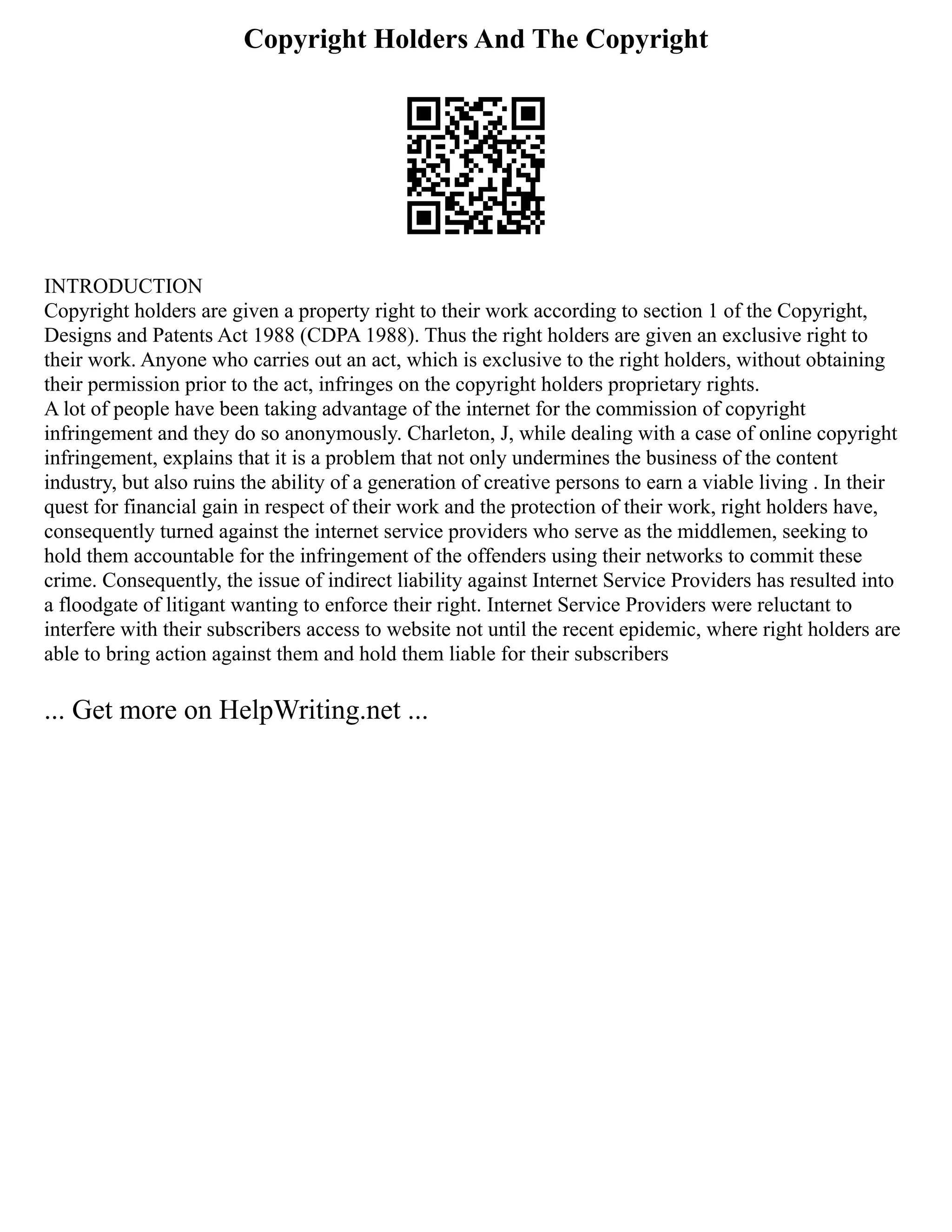 Copyright Holders And The Copyright
INTRODUCTION
Copyright holders are given a property right to their work according to section 1 of the Copyright,
Designs and Patents Act 1988 (CDPA 1988). Thus the right holders are given an exclusive right to
their work. Anyone who carries out an act, which is exclusive to the right holders, without obtaining
their permission prior to the act, infringes on the copyright holders proprietary rights.
A lot of people have been taking advantage of the internet for the commission of copyright
infringement and they do so anonymously. Charleton, J, while dealing with a case of online copyright
infringement, explains that it is a problem that not only undermines the business of the content
industry, but also ruins the ability of a generation of creative persons to earn a viable living . In their
quest for financial gain in respect of their work and the protection of their work, right holders have,
consequently turned against the internet service providers who serve as the middlemen, seeking to
hold them accountable for the infringement of the offenders using their networks to commit these
crime. Consequently, the issue of indirect liability against Internet Service Providers has resulted into
a floodgate of litigant wanting to enforce their right. Internet Service Providers were reluctant to
interfere with their subscribers access to website not until the recent epidemic, where right holders are
able to bring action against them and hold them liable for their subscribers
... Get more on HelpWriting.net ...
 