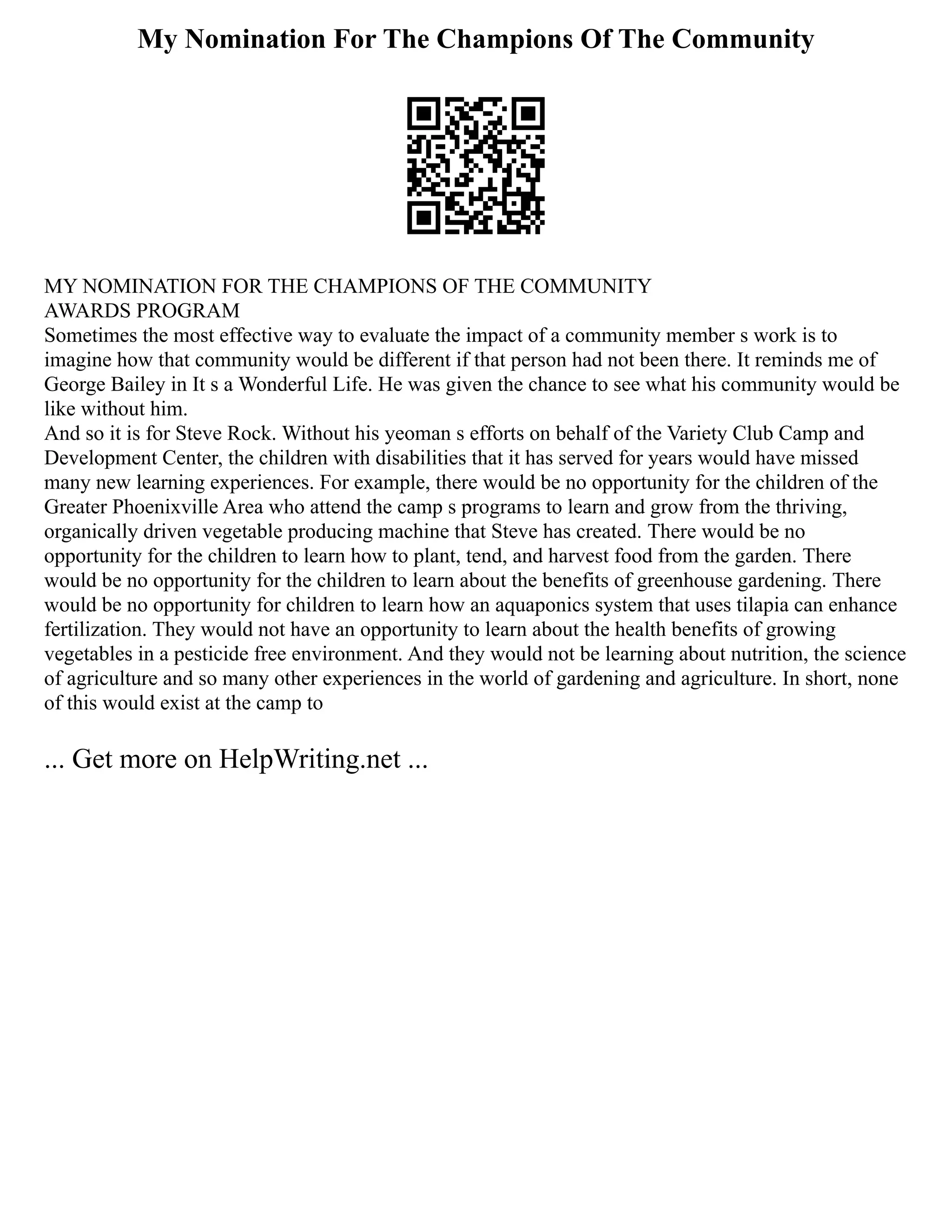 My Nomination For The Champions Of The Community
MY NOMINATION FOR THE CHAMPIONS OF THE COMMUNITY
AWARDS PROGRAM
Sometimes the most effective way to evaluate the impact of a community member s work is to
imagine how that community would be different if that person had not been there. It reminds me of
George Bailey in It s a Wonderful Life. He was given the chance to see what his community would be
like without him.
And so it is for Steve Rock. Without his yeoman s efforts on behalf of the Variety Club Camp and
Development Center, the children with disabilities that it has served for years would have missed
many new learning experiences. For example, there would be no opportunity for the children of the
Greater Phoenixville Area who attend the camp s programs to learn and grow from the thriving,
organically driven vegetable producing machine that Steve has created. There would be no
opportunity for the children to learn how to plant, tend, and harvest food from the garden. There
would be no opportunity for the children to learn about the benefits of greenhouse gardening. There
would be no opportunity for children to learn how an aquaponics system that uses tilapia can enhance
fertilization. They would not have an opportunity to learn about the health benefits of growing
vegetables in a pesticide free environment. And they would not be learning about nutrition, the science
of agriculture and so many other experiences in the world of gardening and agriculture. In short, none
of this would exist at the camp to
... Get more on HelpWriting.net ...
 