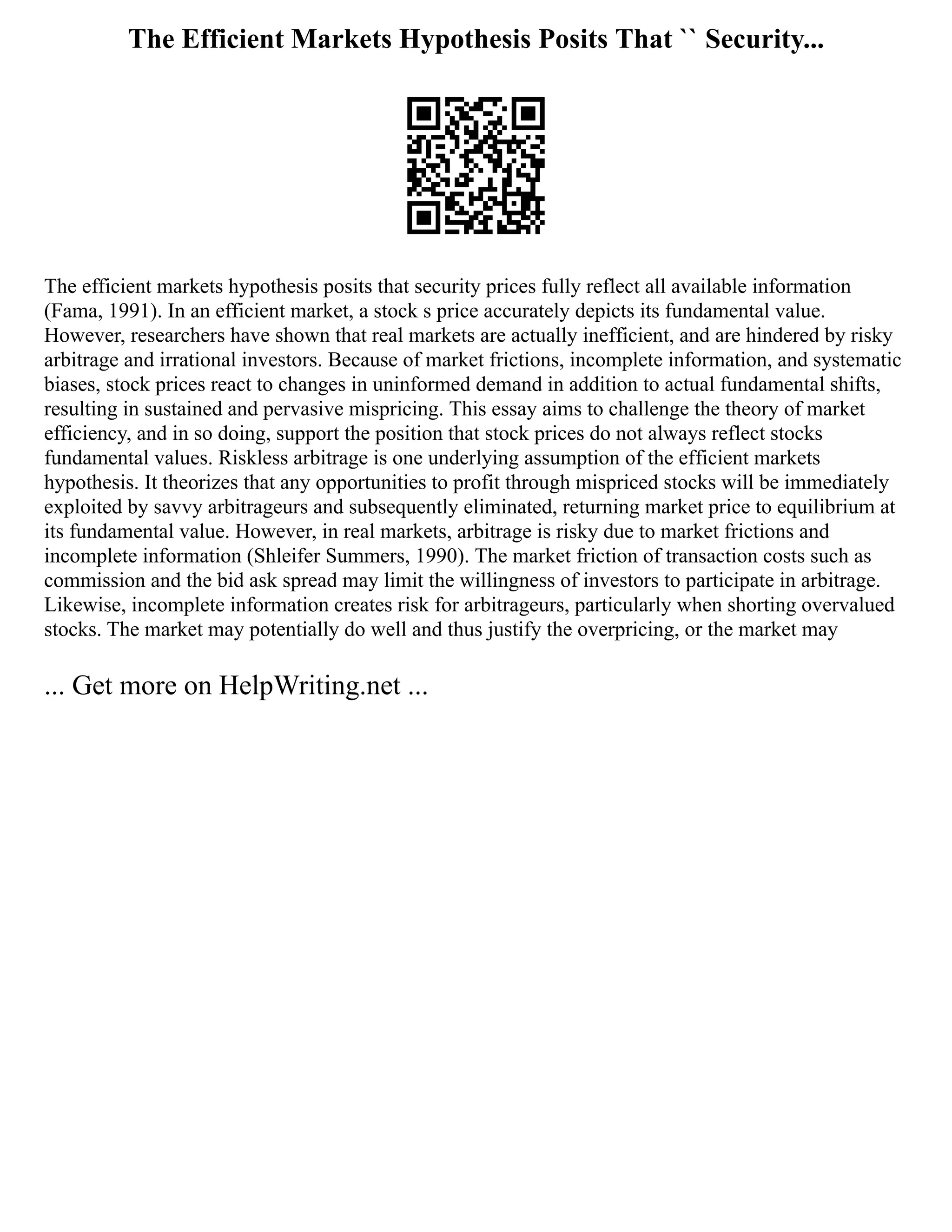 The Efficient Markets Hypothesis Posits That `` Security...
The efficient markets hypothesis posits that security prices fully reflect all available information
(Fama, 1991). In an efficient market, a stock s price accurately depicts its fundamental value.
However, researchers have shown that real markets are actually inefficient, and are hindered by risky
arbitrage and irrational investors. Because of market frictions, incomplete information, and systematic
biases, stock prices react to changes in uninformed demand in addition to actual fundamental shifts,
resulting in sustained and pervasive mispricing. This essay aims to challenge the theory of market
efficiency, and in so doing, support the position that stock prices do not always reflect stocks
fundamental values. Riskless arbitrage is one underlying assumption of the efficient markets
hypothesis. It theorizes that any opportunities to profit through mispriced stocks will be immediately
exploited by savvy arbitrageurs and subsequently eliminated, returning market price to equilibrium at
its fundamental value. However, in real markets, arbitrage is risky due to market frictions and
incomplete information (Shleifer Summers, 1990). The market friction of transaction costs such as
commission and the bid ask spread may limit the willingness of investors to participate in arbitrage.
Likewise, incomplete information creates risk for arbitrageurs, particularly when shorting overvalued
stocks. The market may potentially do well and thus justify the overpricing, or the market may
... Get more on HelpWriting.net ...
 