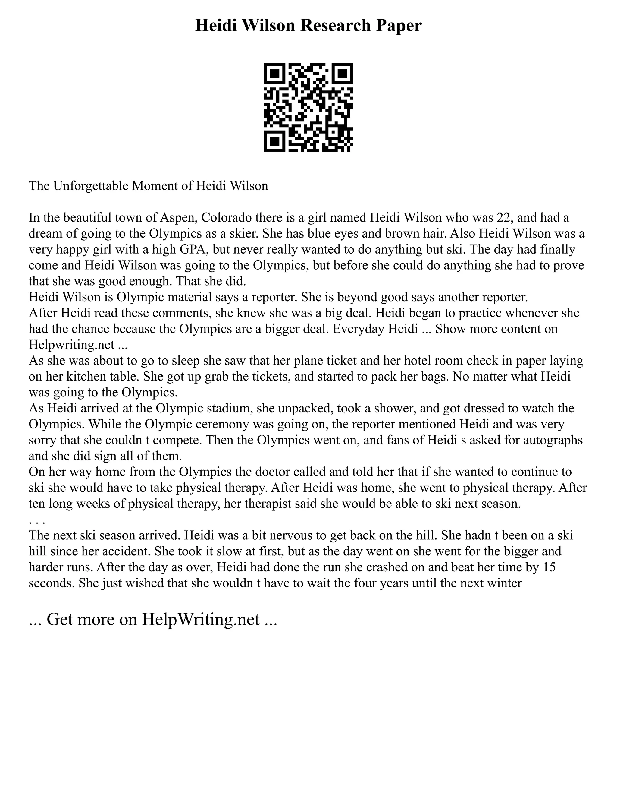 Heidi Wilson Research Paper
The Unforgettable Moment of Heidi Wilson
In the beautiful town of Aspen, Colorado there is a girl named Heidi Wilson who was 22, and had a
dream of going to the Olympics as a skier. She has blue eyes and brown hair. Also Heidi Wilson was a
very happy girl with a high GPA, but never really wanted to do anything but ski. The day had finally
come and Heidi Wilson was going to the Olympics, but before she could do anything she had to prove
that she was good enough. That she did.
Heidi Wilson is Olympic material says a reporter. She is beyond good says another reporter.
After Heidi read these comments, she knew she was a big deal. Heidi began to practice whenever she
had the chance because the Olympics are a bigger deal. Everyday Heidi ... Show more content on
Helpwriting.net ...
As she was about to go to sleep she saw that her plane ticket and her hotel room check in paper laying
on her kitchen table. She got up grab the tickets, and started to pack her bags. No matter what Heidi
was going to the Olympics.
As Heidi arrived at the Olympic stadium, she unpacked, took a shower, and got dressed to watch the
Olympics. While the Olympic ceremony was going on, the reporter mentioned Heidi and was very
sorry that she couldn t compete. Then the Olympics went on, and fans of Heidi s asked for autographs
and she did sign all of them.
On her way home from the Olympics the doctor called and told her that if she wanted to continue to
ski she would have to take physical therapy. After Heidi was home, she went to physical therapy. After
ten long weeks of physical therapy, her therapist said she would be able to ski next season.
. . .
The next ski season arrived. Heidi was a bit nervous to get back on the hill. She hadn t been on a ski
hill since her accident. She took it slow at first, but as the day went on she went for the bigger and
harder runs. After the day as over, Heidi had done the run she crashed on and beat her time by 15
seconds. She just wished that she wouldn t have to wait the four years until the next winter
... Get more on HelpWriting.net ...
 
