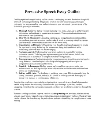 Persuasive Speech Essay Outline
Crafting a persuasive speech essay outline can be a challenging task that demands a thoughtful
approach and strategic thinking. The process involves not only structuring your thoughts
coherently but also persuading your audience to accept your viewpoint. Here are some of the
difficulties you might encounter:
1. Thorough Research: Before you start outlining your essay, you need to gather relevant
information and evidence to support your arguments. This requires in-depth research,
which can be time-consuming.
2. Clear Thesis Statement:Formulating a concise and compelling thesis statement that
encapsulates your main argument can be tricky. It needs to be strong enough to capture
your audience's attention and set the tone for the entire essay.
3. Organization and Structure:Organizing your thoughts in a logical sequence is crucial
for a persuasive essay. Balancing the introduction, body, and conclusion while
maintaining a smooth flow can be challenging.
4. Audience Analysis:Understanding your target audience is essential for crafting
persuasive content. Tailoring your arguments to appeal to their values, beliefs, and
concerns adds an extra layer of complexity to the writing process.
5. Counterarguments: Addressing potential counterarguments strengthens your persuasive
essay. However, anticipating and effectively refuting opposing views requires a
comprehensive understanding of the topic.
6. Creativity in Persuasion:Finding unique and compelling ways to persuade your
audience is an art. Striking the right balance between factual information and emotional
appeal can be challenging.
7. Editing and Revising: The final step is polishing your essay. This involves checking for
clarity, coherence, grammar, and style. It's crucial to revise your work thoroughly to
ensure your message is communicated effectively.
Despite these challenges, successfully navigating them can result in a well-crafted persuasive
speech essay outline that effectively communicates your message. If you find yourself
struggling, remember that various resources and assistance are available to guide you through the
process.
For those seeking additional support, services like HelpWriting.net provide a platform where
you can order various types of essays, including persuasive speech essay outlines. These services
can be valuable for those looking for professional assistance in tackling the complexities of essay
writing.
 