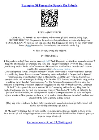 Examples Of Persuasive Speech On Pitbulls
PERSUASIVE SPEECH
GENERAL PURPOSE: To persuade the audience that pit bulls are nice loving dogs.
SPECIFIC PURPOSE: To persuade the audience that pit bulls are not naturally dangerous.
CENTRAL IDEA: Pit bulls are just like any other dog. It depends on how a pit bull or any other
breed of dog is nurtured to determine the characteristics of the dog.
Pit bulls are very loving and obedient
INTRODUCTION
I. Do you have a dog? Does anyone have a pit bull? Well I happy to say that I am a proud owner of 2
blue pits. Their names are Diamond and Jack, and I never been more in love with dog. They are
just like my babies. At the end of the summer Diamond had her first litter. I was in awe's because I
was like I'm a grandmother...show more content...
Considering these factors, the actual number of attacks attributable to American Pit Bull Terriers
is considerably lower than represented," according to the real pit bull. i. Do you think a 4 pound
Pomeranian dog would hurt anybody? ii. Stated in the Dog Bite Law, "The most horrifying
example of the lack of breed predictability is the October 2000 death of a 6–week–old baby, which
was killed by her family's Pomeranian dog." a. The American Temperament Test is a test that
measures a dog strong avoidance, unprovoked aggression, and panic without recovery. "American
Pit Bull Terriers passed the test at a rate of 85.3%," according to Pitbulls.org. They have the
highest test scores, and they out beat the golden retriever "family dog" by 7.7%. iii. I identify the
justice of my rival's claim, but I disagree with my rival's 100 percent about pit bulls having the
highest attacks. c. Now you can see how my rival made a mistake because they didn't evaluate and
understood the facts as clearly as they should.
[They key point is to know the facts before you jump to a conclusion about pit bulls. Now I will
discuss how loving and caring a pit bull is. ]
II. My rivalry will argue that pit bulls can't be loving and caring towards people. a. There are no
facts about a pit bull being dangerous or even vicious because of their bloodline. You can't portray a
negative image about a pit
Get more content on HelpWriting.net
 
