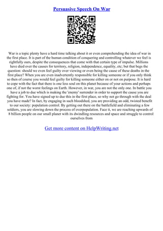 Persuasive Speech On War
War is a topic plenty have a hard time talking about it or even comprehending the idea of war in
the first place. It is part of the human condition of conquering and controlling whatever we feel is
rightfully ours, despite the consequences that come with that certain type of impulse. Millions
have died over the causes for territory, religion, independence, equality, etc; but that begs the
question: should we even feel guilty over viewing or even being the cause of these deaths in the
first place? When you are even inadvertently responsible for killing someone or if you only think
so then of course you would feel guilty for killing someone either on or not on purpose. It is hard
to cope with the fact that there is one less soul on this planet because of your actions and perhaps
one of, if not the worst feelings on Earth. However, in war, you are not the only one. In battle you
have a job to due which is making the 'enemy' surrender in order to support the cause you are
fighting for. You have signed up to due this in the first place, so why not go through with the deal
you have made? In fact, by engaging in such bloodshed, you are providing an odd, twisted benefit
to our society: population control. By getting out there on the battlefield and eliminating a few
soldiers, you are slowing down the process of overpopulation. Face it, we are reaching upwards of
8 billion people on our small planet with its dwindling resources and space and struggle to control
ourselves from
Get more content on HelpWriting.net
 